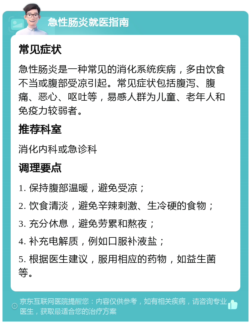 急性肠炎就医指南 常见症状 急性肠炎是一种常见的消化系统疾病，多由饮食不当或腹部受凉引起。常见症状包括腹泻、腹痛、恶心、呕吐等，易感人群为儿童、老年人和免疫力较弱者。 推荐科室 消化内科或急诊科 调理要点 1. 保持腹部温暖，避免受凉； 2. 饮食清淡，避免辛辣刺激、生冷硬的食物； 3. 充分休息，避免劳累和熬夜； 4. 补充电解质，例如口服补液盐； 5. 根据医生建议，服用相应的药物，如益生菌等。