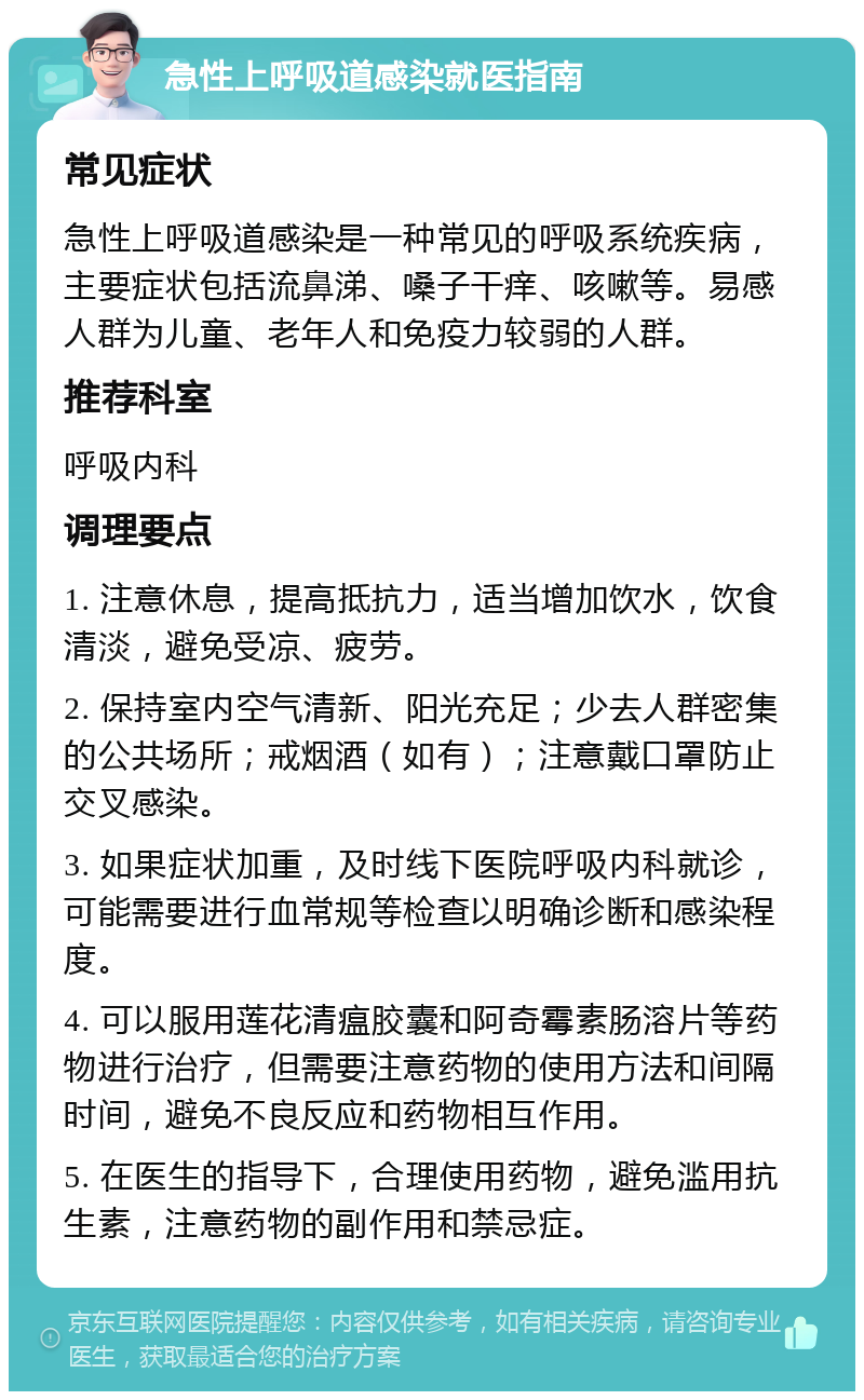 急性上呼吸道感染就医指南 常见症状 急性上呼吸道感染是一种常见的呼吸系统疾病，主要症状包括流鼻涕、嗓子干痒、咳嗽等。易感人群为儿童、老年人和免疫力较弱的人群。 推荐科室 呼吸内科 调理要点 1. 注意休息，提高抵抗力，适当增加饮水，饮食清淡，避免受凉、疲劳。 2. 保持室内空气清新、阳光充足；少去人群密集的公共场所；戒烟酒（如有）；注意戴口罩防止交叉感染。 3. 如果症状加重，及时线下医院呼吸内科就诊，可能需要进行血常规等检查以明确诊断和感染程度。 4. 可以服用莲花清瘟胶囊和阿奇霉素肠溶片等药物进行治疗，但需要注意药物的使用方法和间隔时间，避免不良反应和药物相互作用。 5. 在医生的指导下，合理使用药物，避免滥用抗生素，注意药物的副作用和禁忌症。