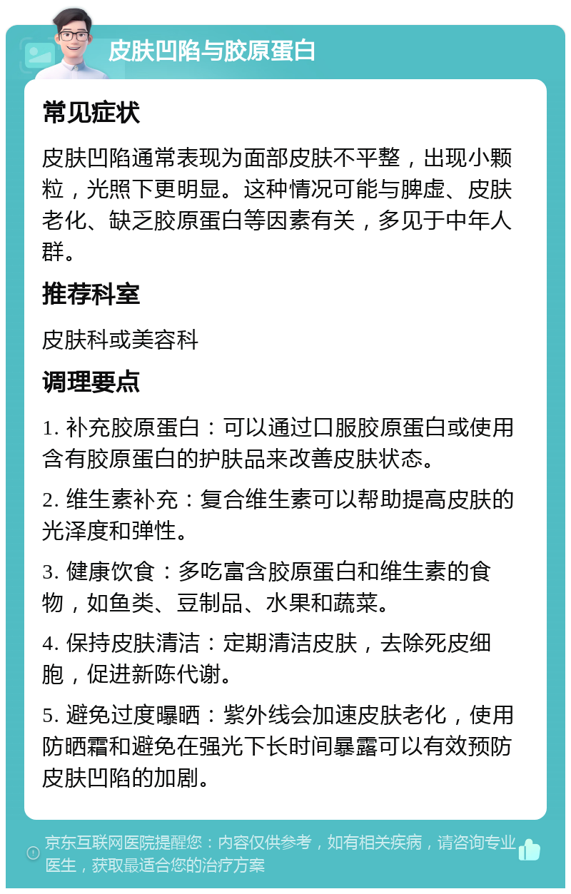 皮肤凹陷与胶原蛋白 常见症状 皮肤凹陷通常表现为面部皮肤不平整，出现小颗粒，光照下更明显。这种情况可能与脾虚、皮肤老化、缺乏胶原蛋白等因素有关，多见于中年人群。 推荐科室 皮肤科或美容科 调理要点 1. 补充胶原蛋白：可以通过口服胶原蛋白或使用含有胶原蛋白的护肤品来改善皮肤状态。 2. 维生素补充：复合维生素可以帮助提高皮肤的光泽度和弹性。 3. 健康饮食：多吃富含胶原蛋白和维生素的食物，如鱼类、豆制品、水果和蔬菜。 4. 保持皮肤清洁：定期清洁皮肤，去除死皮细胞，促进新陈代谢。 5. 避免过度曝晒：紫外线会加速皮肤老化，使用防晒霜和避免在强光下长时间暴露可以有效预防皮肤凹陷的加剧。