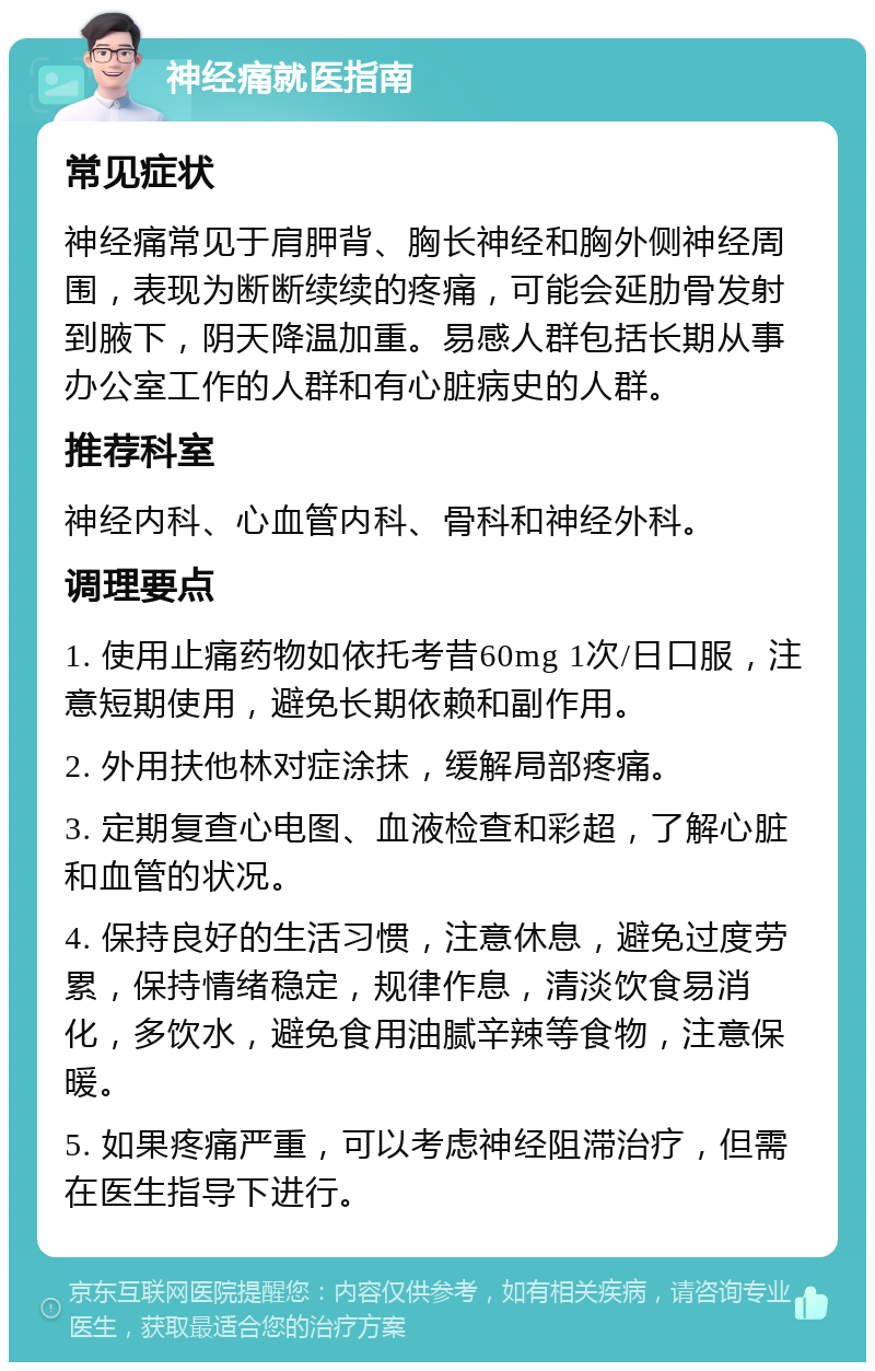 神经痛就医指南 常见症状 神经痛常见于肩胛背、胸长神经和胸外侧神经周围，表现为断断续续的疼痛，可能会延肋骨发射到腋下，阴天降温加重。易感人群包括长期从事办公室工作的人群和有心脏病史的人群。 推荐科室 神经内科、心血管内科、骨科和神经外科。 调理要点 1. 使用止痛药物如依托考昔60mg 1次/日口服，注意短期使用，避免长期依赖和副作用。 2. 外用扶他林对症涂抹，缓解局部疼痛。 3. 定期复查心电图、血液检查和彩超，了解心脏和血管的状况。 4. 保持良好的生活习惯，注意休息，避免过度劳累，保持情绪稳定，规律作息，清淡饮食易消化，多饮水，避免食用油腻辛辣等食物，注意保暖。 5. 如果疼痛严重，可以考虑神经阻滞治疗，但需在医生指导下进行。