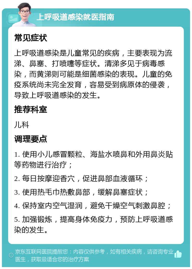 上呼吸道感染就医指南 常见症状 上呼吸道感染是儿童常见的疾病，主要表现为流涕、鼻塞、打喷嚏等症状。清涕多见于病毒感染，而黄涕则可能是细菌感染的表现。儿童的免疫系统尚未完全发育，容易受到病原体的侵袭，导致上呼吸道感染的发生。 推荐科室 儿科 调理要点 1. 使用小儿感冒颗粒、海盐水喷鼻和外用鼻炎贴等药物进行治疗； 2. 每日按摩迎香穴，促进鼻部血液循环； 3. 使用热毛巾热敷鼻部，缓解鼻塞症状； 4. 保持室内空气湿润，避免干燥空气刺激鼻腔； 5. 加强锻炼，提高身体免疫力，预防上呼吸道感染的发生。