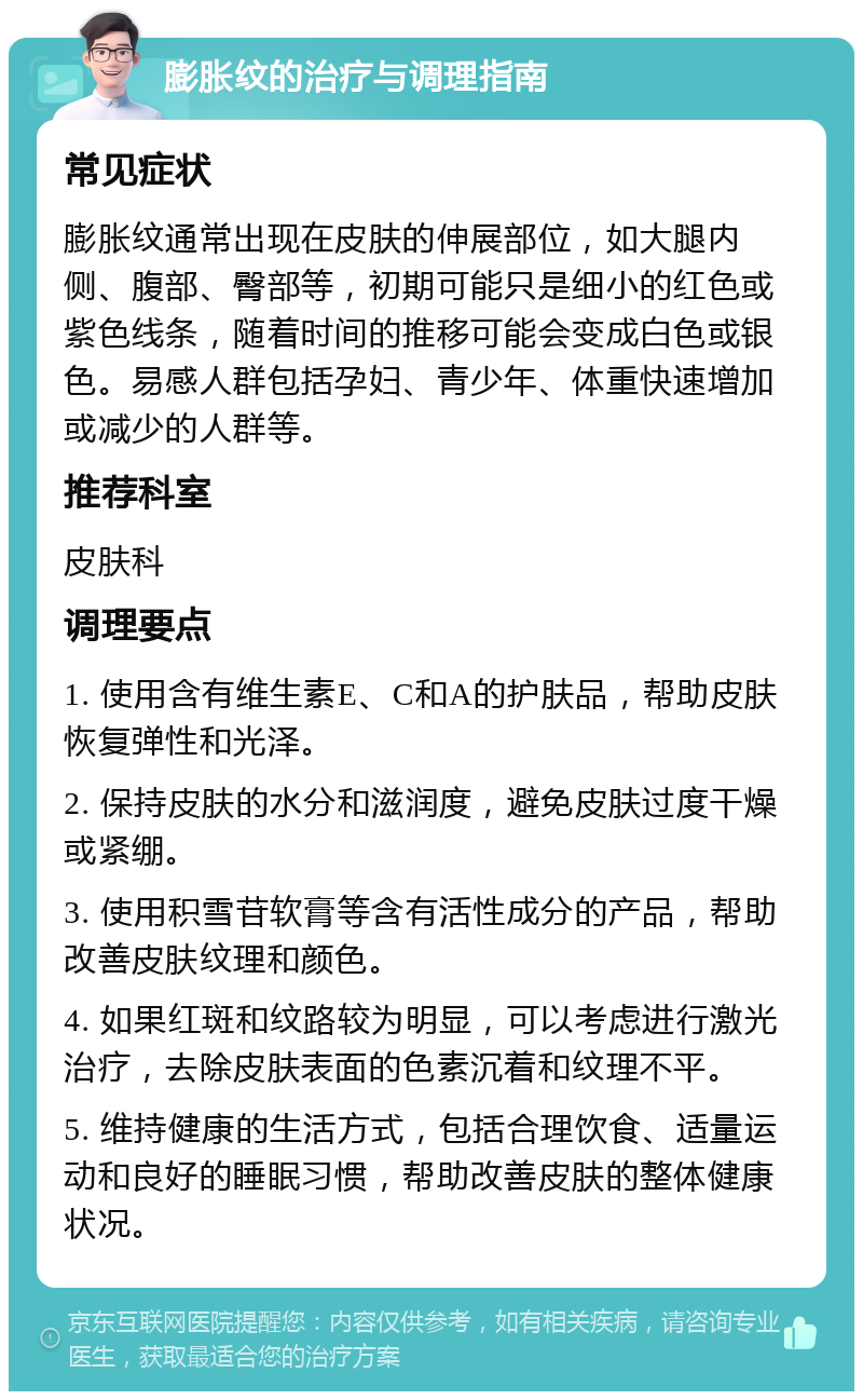 膨胀纹的治疗与调理指南 常见症状 膨胀纹通常出现在皮肤的伸展部位，如大腿内侧、腹部、臀部等，初期可能只是细小的红色或紫色线条，随着时间的推移可能会变成白色或银色。易感人群包括孕妇、青少年、体重快速增加或减少的人群等。 推荐科室 皮肤科 调理要点 1. 使用含有维生素E、C和A的护肤品，帮助皮肤恢复弹性和光泽。 2. 保持皮肤的水分和滋润度，避免皮肤过度干燥或紧绷。 3. 使用积雪苷软膏等含有活性成分的产品，帮助改善皮肤纹理和颜色。 4. 如果红斑和纹路较为明显，可以考虑进行激光治疗，去除皮肤表面的色素沉着和纹理不平。 5. 维持健康的生活方式，包括合理饮食、适量运动和良好的睡眠习惯，帮助改善皮肤的整体健康状况。