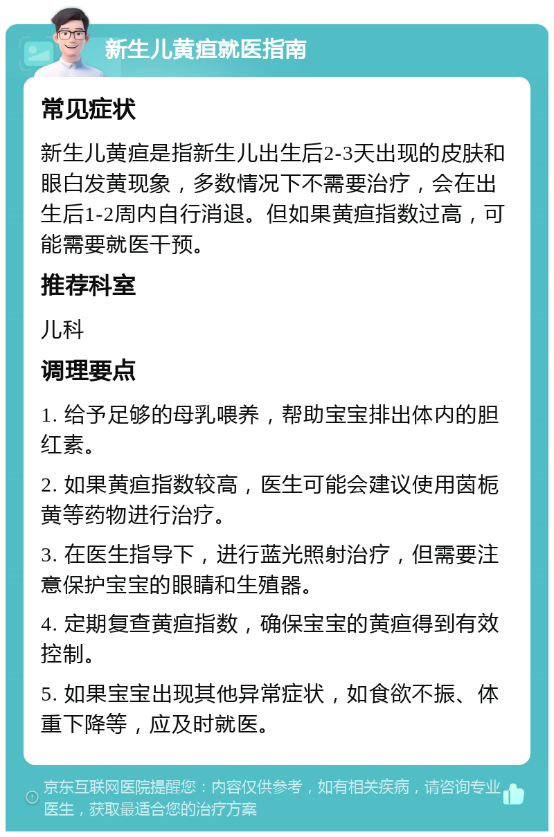 新生儿黄疸就医指南 常见症状 新生儿黄疸是指新生儿出生后2-3天出现的皮肤和眼白发黄现象，多数情况下不需要治疗，会在出生后1-2周内自行消退。但如果黄疸指数过高，可能需要就医干预。 推荐科室 儿科 调理要点 1. 给予足够的母乳喂养，帮助宝宝排出体内的胆红素。 2. 如果黄疸指数较高，医生可能会建议使用茵栀黄等药物进行治疗。 3. 在医生指导下，进行蓝光照射治疗，但需要注意保护宝宝的眼睛和生殖器。 4. 定期复查黄疸指数，确保宝宝的黄疸得到有效控制。 5. 如果宝宝出现其他异常症状，如食欲不振、体重下降等，应及时就医。