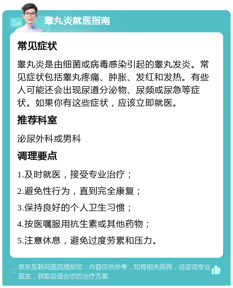 睾丸炎就医指南 常见症状 睾丸炎是由细菌或病毒感染引起的睾丸发炎。常见症状包括睾丸疼痛、肿胀、发红和发热。有些人可能还会出现尿道分泌物、尿频或尿急等症状。如果你有这些症状，应该立即就医。 推荐科室 泌尿外科或男科 调理要点 1.及时就医，接受专业治疗； 2.避免性行为，直到完全康复； 3.保持良好的个人卫生习惯； 4.按医嘱服用抗生素或其他药物； 5.注意休息，避免过度劳累和压力。