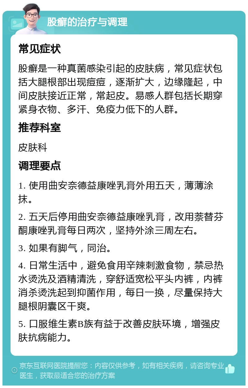 股癣的治疗与调理 常见症状 股癣是一种真菌感染引起的皮肤病，常见症状包括大腿根部出现痘痘，逐渐扩大，边缘隆起，中间皮肤接近正常，常起皮。易感人群包括长期穿紧身衣物、多汗、免疫力低下的人群。 推荐科室 皮肤科 调理要点 1. 使用曲安奈德益康唑乳膏外用五天，薄薄涂抹。 2. 五天后停用曲安奈德益康唑乳膏，改用萘替芬酮康唑乳膏每日两次，坚持外涂三周左右。 3. 如果有脚气，同治。 4. 日常生活中，避免食用辛辣刺激食物，禁忌热水烫洗及酒精清洗，穿舒适宽松平头内裤，内裤消杀烫洗起到抑菌作用，每日一换，尽量保持大腿根阴囊区干爽。 5. 口服维生素B族有益于改善皮肤环境，增强皮肤抗病能力。