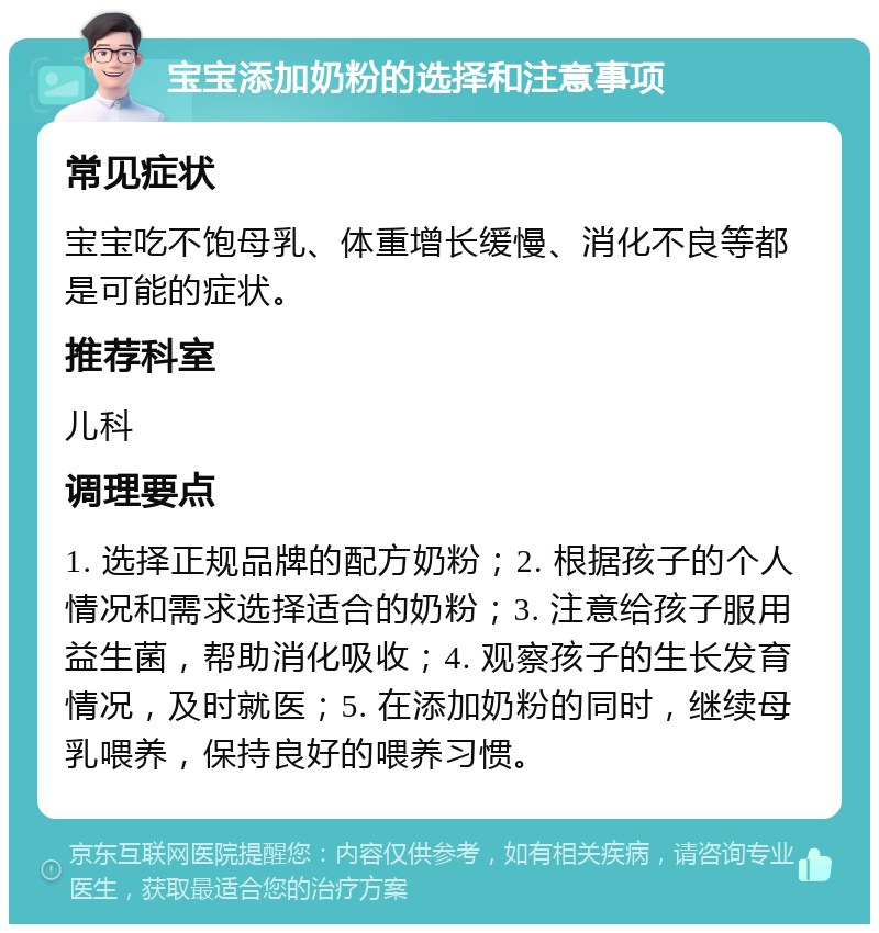 宝宝添加奶粉的选择和注意事项 常见症状 宝宝吃不饱母乳、体重增长缓慢、消化不良等都是可能的症状。 推荐科室 儿科 调理要点 1. 选择正规品牌的配方奶粉；2. 根据孩子的个人情况和需求选择适合的奶粉；3. 注意给孩子服用益生菌，帮助消化吸收；4. 观察孩子的生长发育情况，及时就医；5. 在添加奶粉的同时，继续母乳喂养，保持良好的喂养习惯。