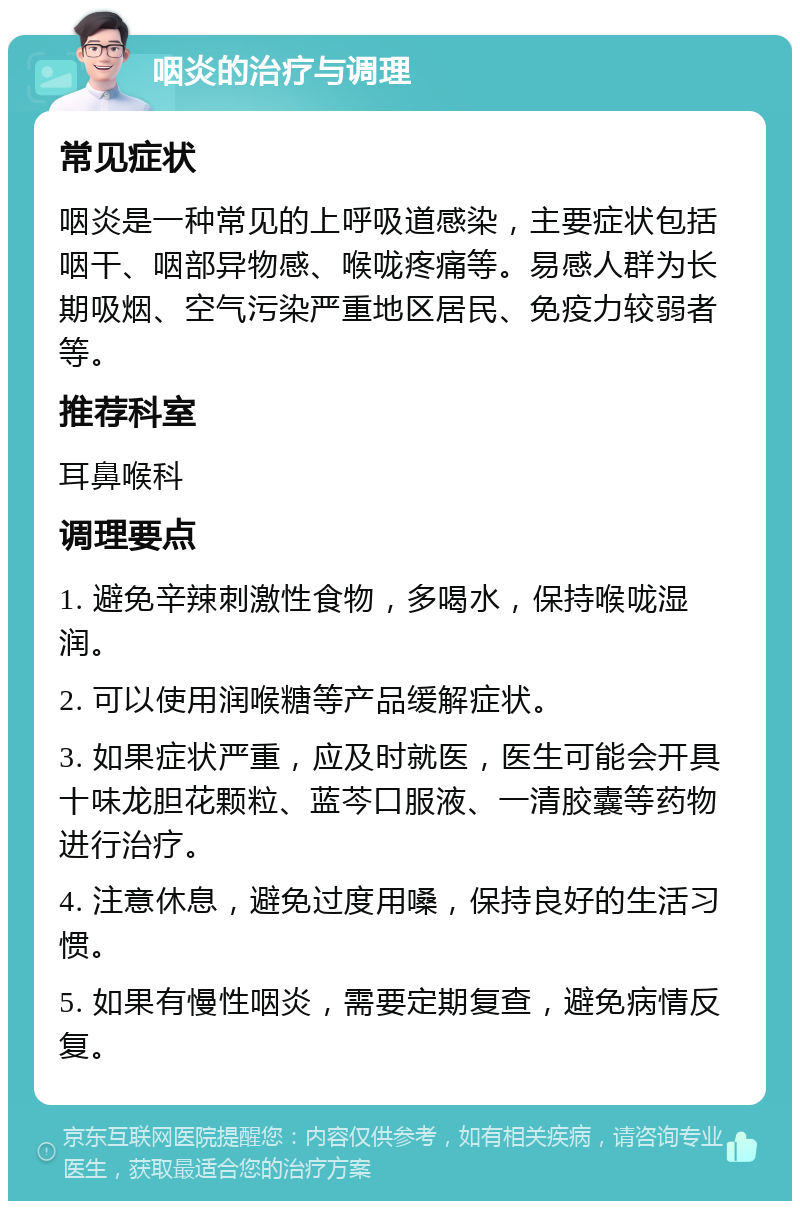 咽炎的治疗与调理 常见症状 咽炎是一种常见的上呼吸道感染，主要症状包括咽干、咽部异物感、喉咙疼痛等。易感人群为长期吸烟、空气污染严重地区居民、免疫力较弱者等。 推荐科室 耳鼻喉科 调理要点 1. 避免辛辣刺激性食物，多喝水，保持喉咙湿润。 2. 可以使用润喉糖等产品缓解症状。 3. 如果症状严重，应及时就医，医生可能会开具十味龙胆花颗粒、蓝芩口服液、一清胶囊等药物进行治疗。 4. 注意休息，避免过度用嗓，保持良好的生活习惯。 5. 如果有慢性咽炎，需要定期复查，避免病情反复。