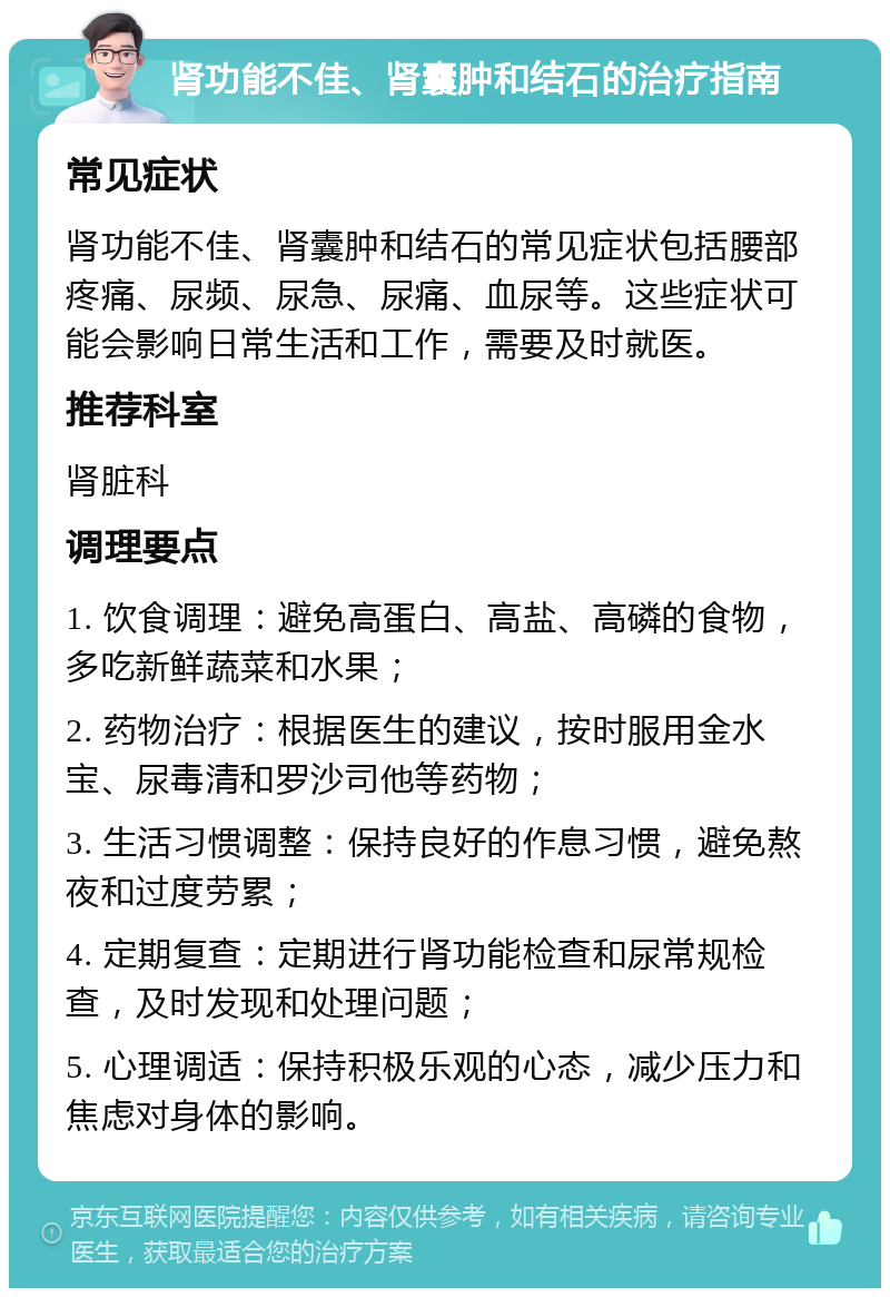 肾功能不佳、肾囊肿和结石的治疗指南 常见症状 肾功能不佳、肾囊肿和结石的常见症状包括腰部疼痛、尿频、尿急、尿痛、血尿等。这些症状可能会影响日常生活和工作，需要及时就医。 推荐科室 肾脏科 调理要点 1. 饮食调理：避免高蛋白、高盐、高磷的食物，多吃新鲜蔬菜和水果； 2. 药物治疗：根据医生的建议，按时服用金水宝、尿毒清和罗沙司他等药物； 3. 生活习惯调整：保持良好的作息习惯，避免熬夜和过度劳累； 4. 定期复查：定期进行肾功能检查和尿常规检查，及时发现和处理问题； 5. 心理调适：保持积极乐观的心态，减少压力和焦虑对身体的影响。