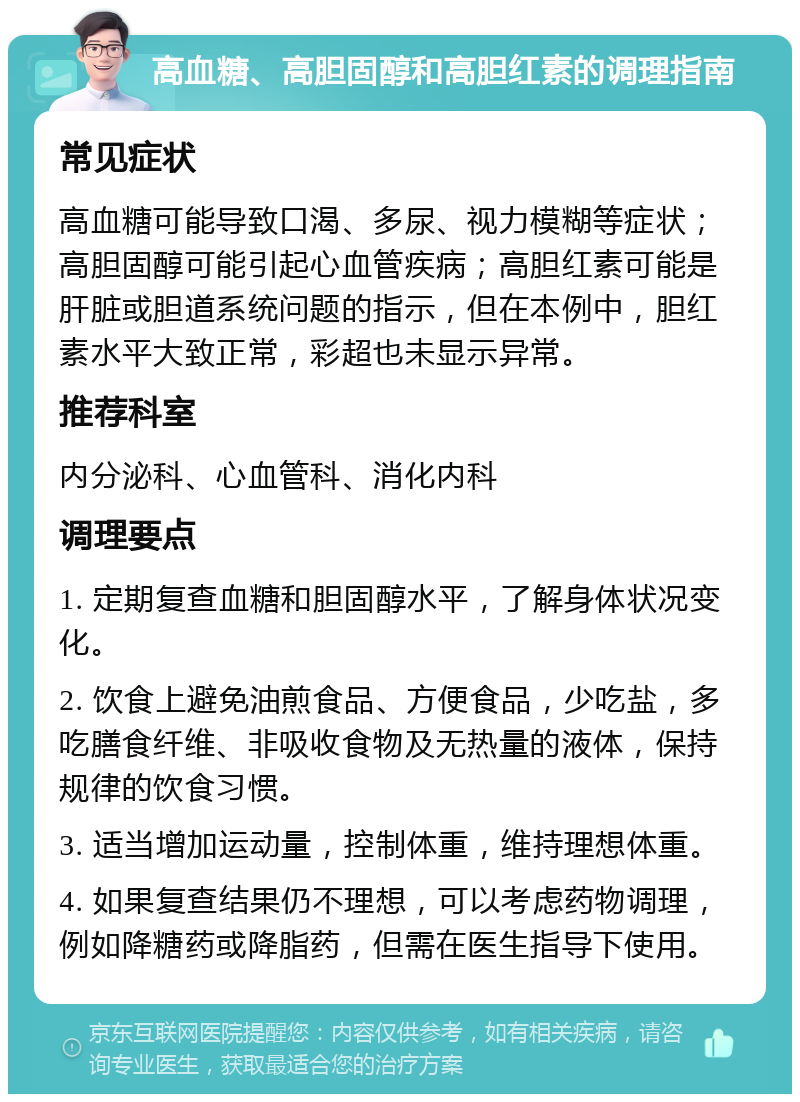 高血糖、高胆固醇和高胆红素的调理指南 常见症状 高血糖可能导致口渴、多尿、视力模糊等症状；高胆固醇可能引起心血管疾病；高胆红素可能是肝脏或胆道系统问题的指示，但在本例中，胆红素水平大致正常，彩超也未显示异常。 推荐科室 内分泌科、心血管科、消化内科 调理要点 1. 定期复查血糖和胆固醇水平，了解身体状况变化。 2. 饮食上避免油煎食品、方便食品，少吃盐，多吃膳食纤维、非吸收食物及无热量的液体，保持规律的饮食习惯。 3. 适当增加运动量，控制体重，维持理想体重。 4. 如果复查结果仍不理想，可以考虑药物调理，例如降糖药或降脂药，但需在医生指导下使用。