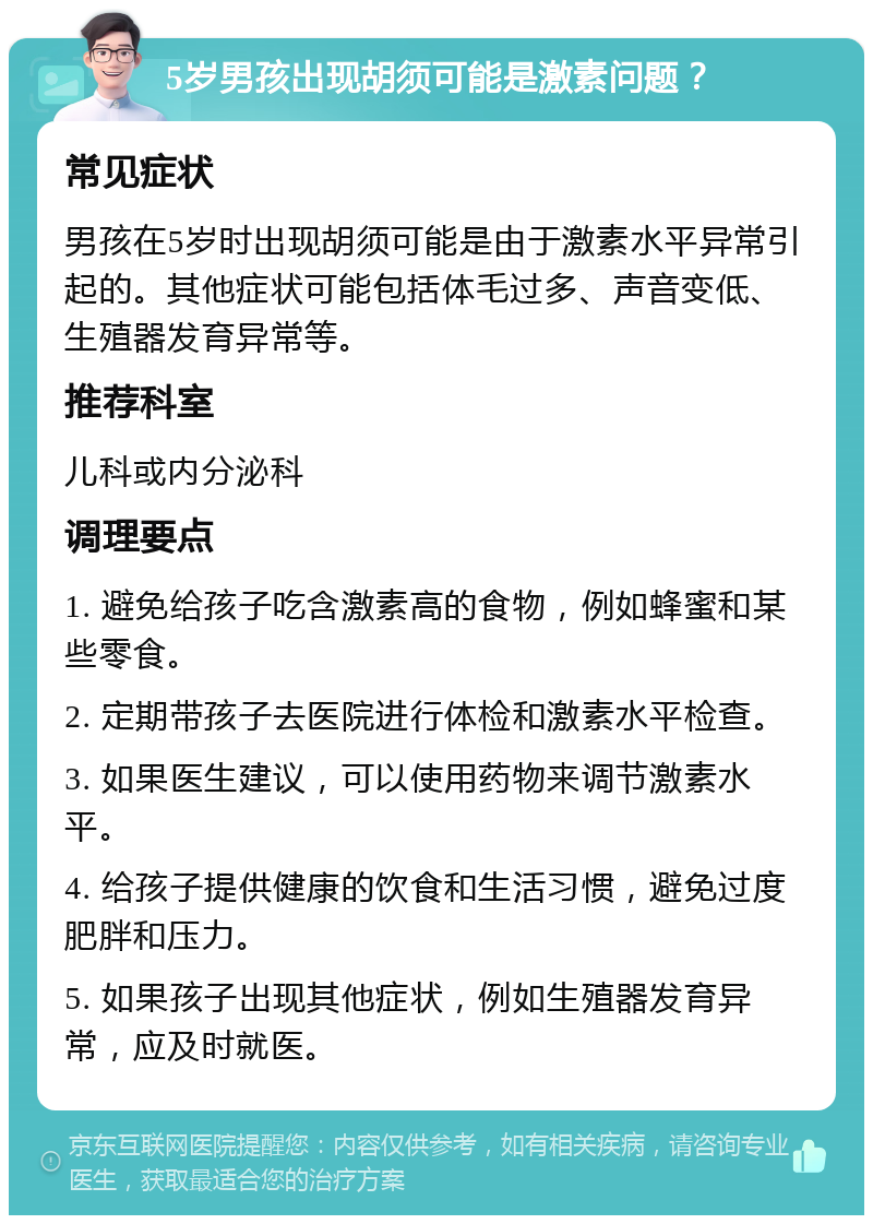 5岁男孩出现胡须可能是激素问题？ 常见症状 男孩在5岁时出现胡须可能是由于激素水平异常引起的。其他症状可能包括体毛过多、声音变低、生殖器发育异常等。 推荐科室 儿科或内分泌科 调理要点 1. 避免给孩子吃含激素高的食物，例如蜂蜜和某些零食。 2. 定期带孩子去医院进行体检和激素水平检查。 3. 如果医生建议，可以使用药物来调节激素水平。 4. 给孩子提供健康的饮食和生活习惯，避免过度肥胖和压力。 5. 如果孩子出现其他症状，例如生殖器发育异常，应及时就医。