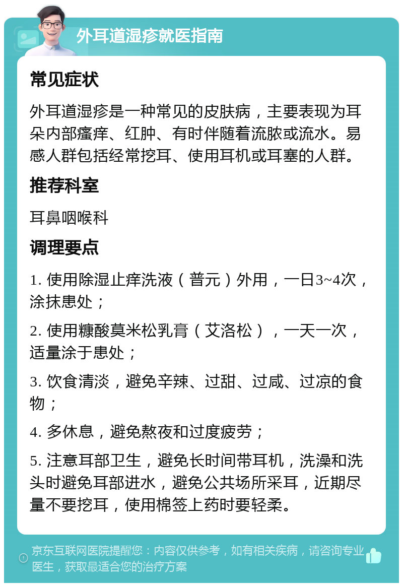 外耳道湿疹就医指南 常见症状 外耳道湿疹是一种常见的皮肤病，主要表现为耳朵内部瘙痒、红肿、有时伴随着流脓或流水。易感人群包括经常挖耳、使用耳机或耳塞的人群。 推荐科室 耳鼻咽喉科 调理要点 1. 使用除湿止痒洗液（普元）外用，一日3~4次，涂抹患处； 2. 使用糠酸莫米松乳膏（艾洛松），一天一次，适量涂于患处； 3. 饮食清淡，避免辛辣、过甜、过咸、过凉的食物； 4. 多休息，避免熬夜和过度疲劳； 5. 注意耳部卫生，避免长时间带耳机，洗澡和洗头时避免耳部进水，避免公共场所采耳，近期尽量不要挖耳，使用棉签上药时要轻柔。