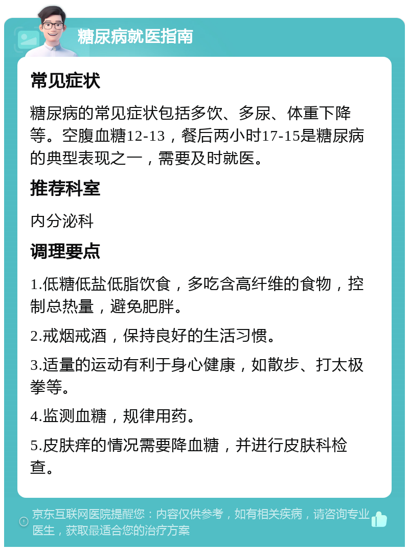 糖尿病就医指南 常见症状 糖尿病的常见症状包括多饮、多尿、体重下降等。空腹血糖12-13，餐后两小时17-15是糖尿病的典型表现之一，需要及时就医。 推荐科室 内分泌科 调理要点 1.低糖低盐低脂饮食，多吃含高纤维的食物，控制总热量，避免肥胖。 2.戒烟戒酒，保持良好的生活习惯。 3.适量的运动有利于身心健康，如散步、打太极拳等。 4.监测血糖，规律用药。 5.皮肤痒的情况需要降血糖，并进行皮肤科检查。