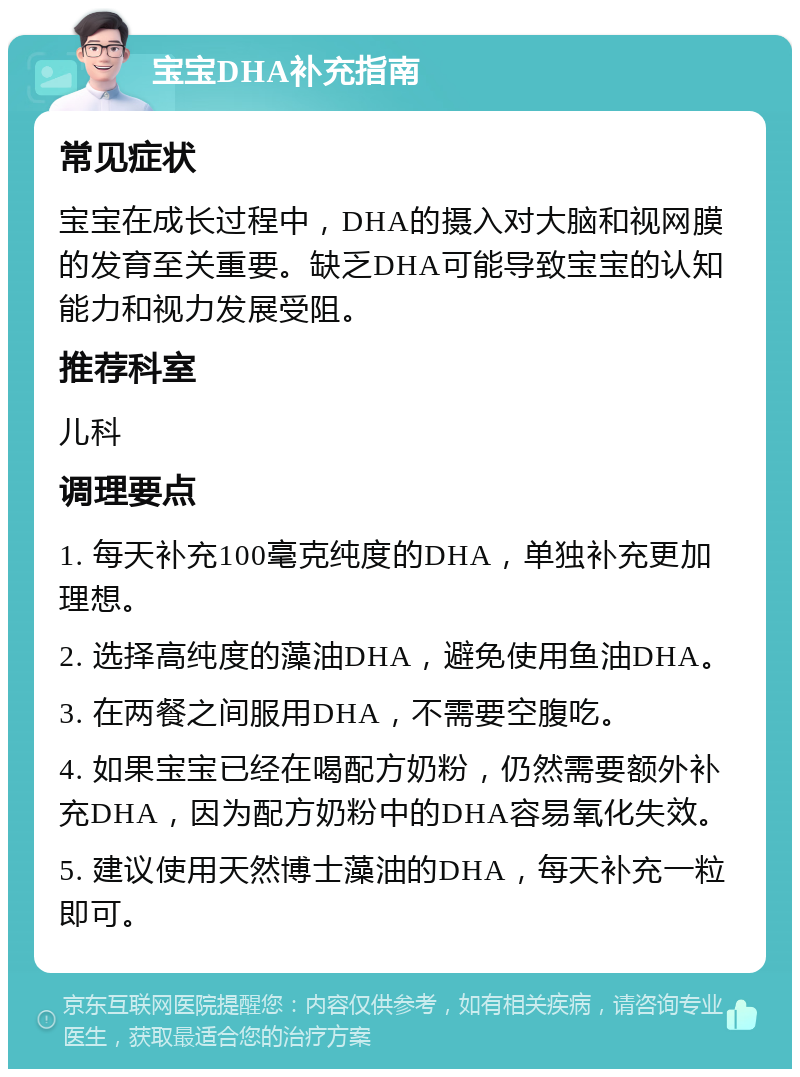 宝宝DHA补充指南 常见症状 宝宝在成长过程中，DHA的摄入对大脑和视网膜的发育至关重要。缺乏DHA可能导致宝宝的认知能力和视力发展受阻。 推荐科室 儿科 调理要点 1. 每天补充100毫克纯度的DHA，单独补充更加理想。 2. 选择高纯度的藻油DHA，避免使用鱼油DHA。 3. 在两餐之间服用DHA，不需要空腹吃。 4. 如果宝宝已经在喝配方奶粉，仍然需要额外补充DHA，因为配方奶粉中的DHA容易氧化失效。 5. 建议使用天然博士藻油的DHA，每天补充一粒即可。