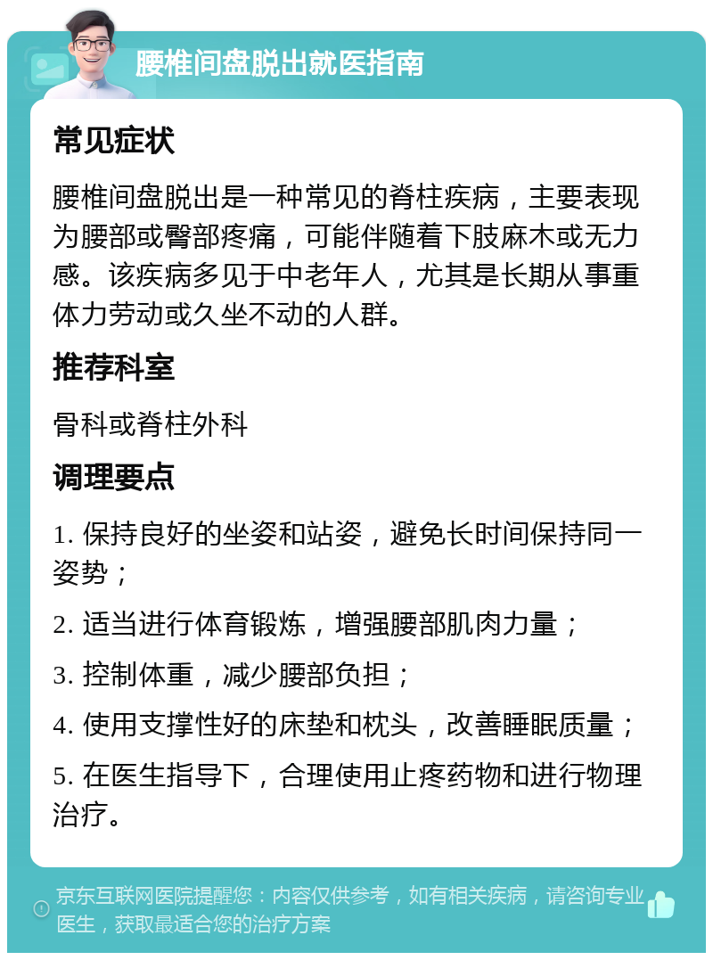 腰椎间盘脱出就医指南 常见症状 腰椎间盘脱出是一种常见的脊柱疾病，主要表现为腰部或臀部疼痛，可能伴随着下肢麻木或无力感。该疾病多见于中老年人，尤其是长期从事重体力劳动或久坐不动的人群。 推荐科室 骨科或脊柱外科 调理要点 1. 保持良好的坐姿和站姿，避免长时间保持同一姿势； 2. 适当进行体育锻炼，增强腰部肌肉力量； 3. 控制体重，减少腰部负担； 4. 使用支撑性好的床垫和枕头，改善睡眠质量； 5. 在医生指导下，合理使用止疼药物和进行物理治疗。