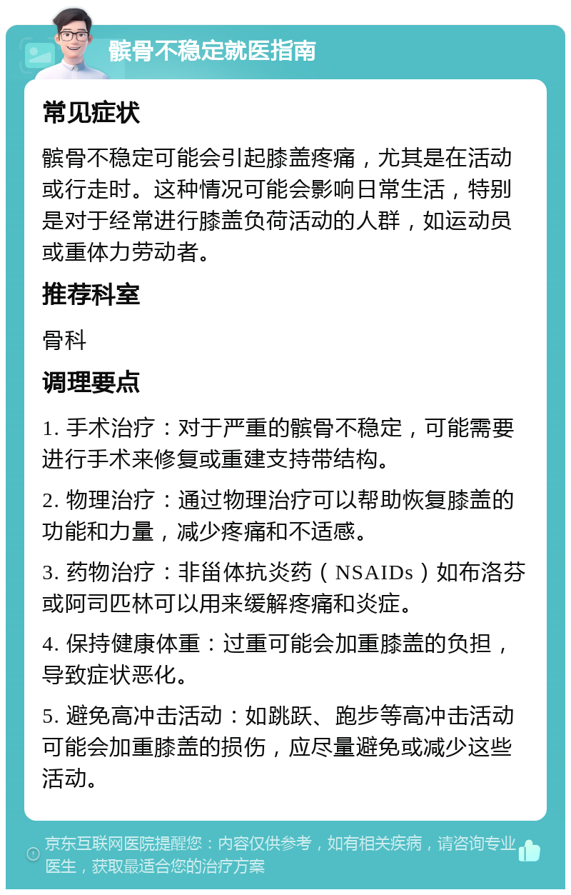 髌骨不稳定就医指南 常见症状 髌骨不稳定可能会引起膝盖疼痛，尤其是在活动或行走时。这种情况可能会影响日常生活，特别是对于经常进行膝盖负荷活动的人群，如运动员或重体力劳动者。 推荐科室 骨科 调理要点 1. 手术治疗：对于严重的髌骨不稳定，可能需要进行手术来修复或重建支持带结构。 2. 物理治疗：通过物理治疗可以帮助恢复膝盖的功能和力量，减少疼痛和不适感。 3. 药物治疗：非甾体抗炎药（NSAIDs）如布洛芬或阿司匹林可以用来缓解疼痛和炎症。 4. 保持健康体重：过重可能会加重膝盖的负担，导致症状恶化。 5. 避免高冲击活动：如跳跃、跑步等高冲击活动可能会加重膝盖的损伤，应尽量避免或减少这些活动。