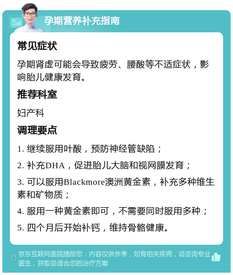 孕期营养补充指南 常见症状 孕期肾虚可能会导致疲劳、腰酸等不适症状，影响胎儿健康发育。 推荐科室 妇产科 调理要点 1. 继续服用叶酸，预防神经管缺陷； 2. 补充DHA，促进胎儿大脑和视网膜发育； 3. 可以服用Blackmore澳洲黄金素，补充多种维生素和矿物质； 4. 服用一种黄金素即可，不需要同时服用多种； 5. 四个月后开始补钙，维持骨骼健康。