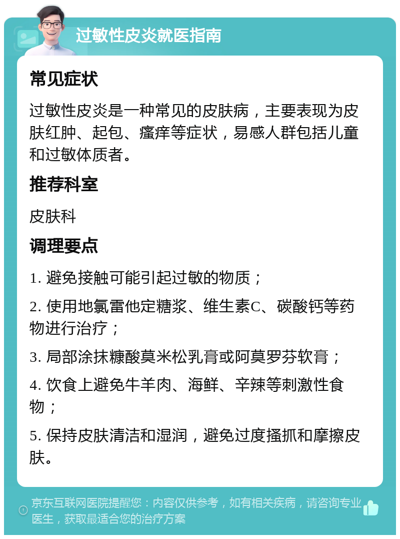 过敏性皮炎就医指南 常见症状 过敏性皮炎是一种常见的皮肤病，主要表现为皮肤红肿、起包、瘙痒等症状，易感人群包括儿童和过敏体质者。 推荐科室 皮肤科 调理要点 1. 避免接触可能引起过敏的物质； 2. 使用地氯雷他定糖浆、维生素C、碳酸钙等药物进行治疗； 3. 局部涂抹糠酸莫米松乳膏或阿莫罗芬软膏； 4. 饮食上避免牛羊肉、海鲜、辛辣等刺激性食物； 5. 保持皮肤清洁和湿润，避免过度搔抓和摩擦皮肤。