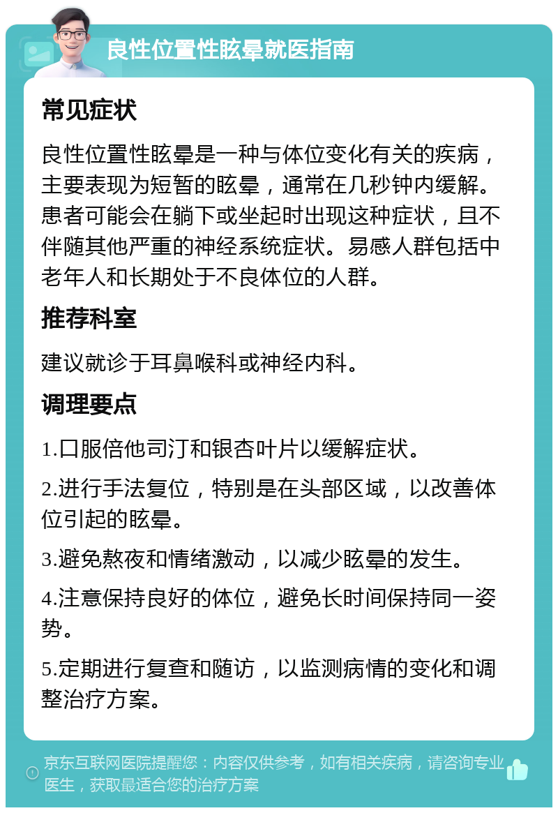 良性位置性眩晕就医指南 常见症状 良性位置性眩晕是一种与体位变化有关的疾病，主要表现为短暂的眩晕，通常在几秒钟内缓解。患者可能会在躺下或坐起时出现这种症状，且不伴随其他严重的神经系统症状。易感人群包括中老年人和长期处于不良体位的人群。 推荐科室 建议就诊于耳鼻喉科或神经内科。 调理要点 1.口服倍他司汀和银杏叶片以缓解症状。 2.进行手法复位，特别是在头部区域，以改善体位引起的眩晕。 3.避免熬夜和情绪激动，以减少眩晕的发生。 4.注意保持良好的体位，避免长时间保持同一姿势。 5.定期进行复查和随访，以监测病情的变化和调整治疗方案。