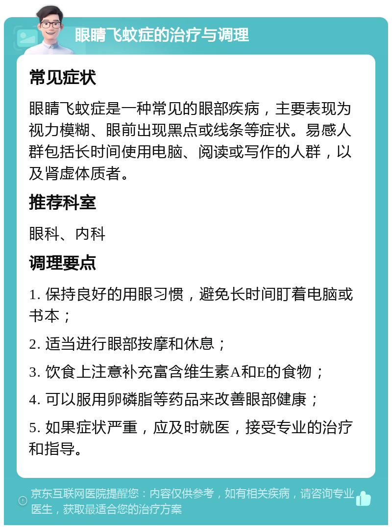 眼睛飞蚊症的治疗与调理 常见症状 眼睛飞蚊症是一种常见的眼部疾病，主要表现为视力模糊、眼前出现黑点或线条等症状。易感人群包括长时间使用电脑、阅读或写作的人群，以及肾虚体质者。 推荐科室 眼科、内科 调理要点 1. 保持良好的用眼习惯，避免长时间盯着电脑或书本； 2. 适当进行眼部按摩和休息； 3. 饮食上注意补充富含维生素A和E的食物； 4. 可以服用卵磷脂等药品来改善眼部健康； 5. 如果症状严重，应及时就医，接受专业的治疗和指导。