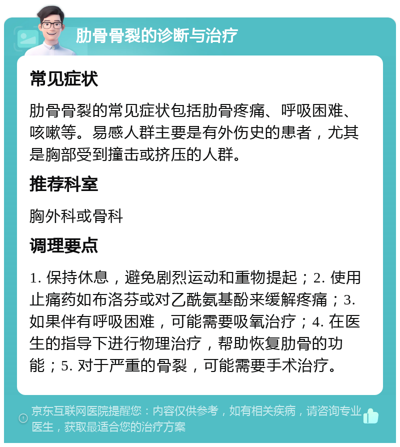 肋骨骨裂的诊断与治疗 常见症状 肋骨骨裂的常见症状包括肋骨疼痛、呼吸困难、咳嗽等。易感人群主要是有外伤史的患者，尤其是胸部受到撞击或挤压的人群。 推荐科室 胸外科或骨科 调理要点 1. 保持休息，避免剧烈运动和重物提起；2. 使用止痛药如布洛芬或对乙酰氨基酚来缓解疼痛；3. 如果伴有呼吸困难，可能需要吸氧治疗；4. 在医生的指导下进行物理治疗，帮助恢复肋骨的功能；5. 对于严重的骨裂，可能需要手术治疗。