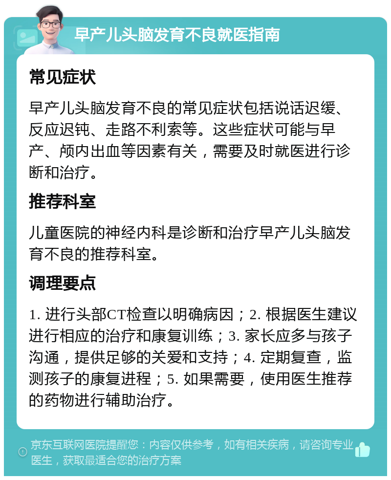 早产儿头脑发育不良就医指南 常见症状 早产儿头脑发育不良的常见症状包括说话迟缓、反应迟钝、走路不利索等。这些症状可能与早产、颅内出血等因素有关，需要及时就医进行诊断和治疗。 推荐科室 儿童医院的神经内科是诊断和治疗早产儿头脑发育不良的推荐科室。 调理要点 1. 进行头部CT检查以明确病因；2. 根据医生建议进行相应的治疗和康复训练；3. 家长应多与孩子沟通，提供足够的关爱和支持；4. 定期复查，监测孩子的康复进程；5. 如果需要，使用医生推荐的药物进行辅助治疗。