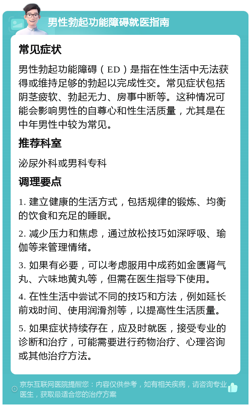 男性勃起功能障碍就医指南 常见症状 男性勃起功能障碍（ED）是指在性生活中无法获得或维持足够的勃起以完成性交。常见症状包括阴茎疲软、勃起无力、房事中断等。这种情况可能会影响男性的自尊心和性生活质量，尤其是在中年男性中较为常见。 推荐科室 泌尿外科或男科专科 调理要点 1. 建立健康的生活方式，包括规律的锻炼、均衡的饮食和充足的睡眠。 2. 减少压力和焦虑，通过放松技巧如深呼吸、瑜伽等来管理情绪。 3. 如果有必要，可以考虑服用中成药如金匮肾气丸、六味地黄丸等，但需在医生指导下使用。 4. 在性生活中尝试不同的技巧和方法，例如延长前戏时间、使用润滑剂等，以提高性生活质量。 5. 如果症状持续存在，应及时就医，接受专业的诊断和治疗，可能需要进行药物治疗、心理咨询或其他治疗方法。