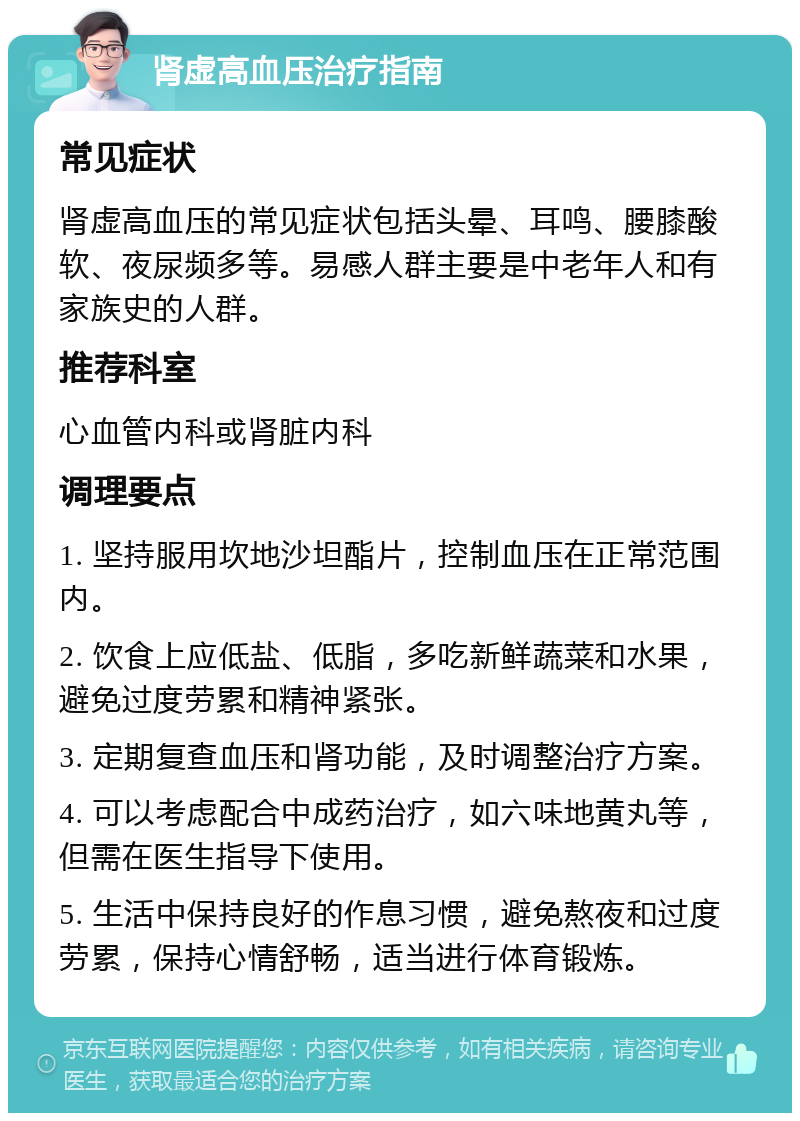 肾虚高血压治疗指南 常见症状 肾虚高血压的常见症状包括头晕、耳鸣、腰膝酸软、夜尿频多等。易感人群主要是中老年人和有家族史的人群。 推荐科室 心血管内科或肾脏内科 调理要点 1. 坚持服用坎地沙坦酯片，控制血压在正常范围内。 2. 饮食上应低盐、低脂，多吃新鲜蔬菜和水果，避免过度劳累和精神紧张。 3. 定期复查血压和肾功能，及时调整治疗方案。 4. 可以考虑配合中成药治疗，如六味地黄丸等，但需在医生指导下使用。 5. 生活中保持良好的作息习惯，避免熬夜和过度劳累，保持心情舒畅，适当进行体育锻炼。