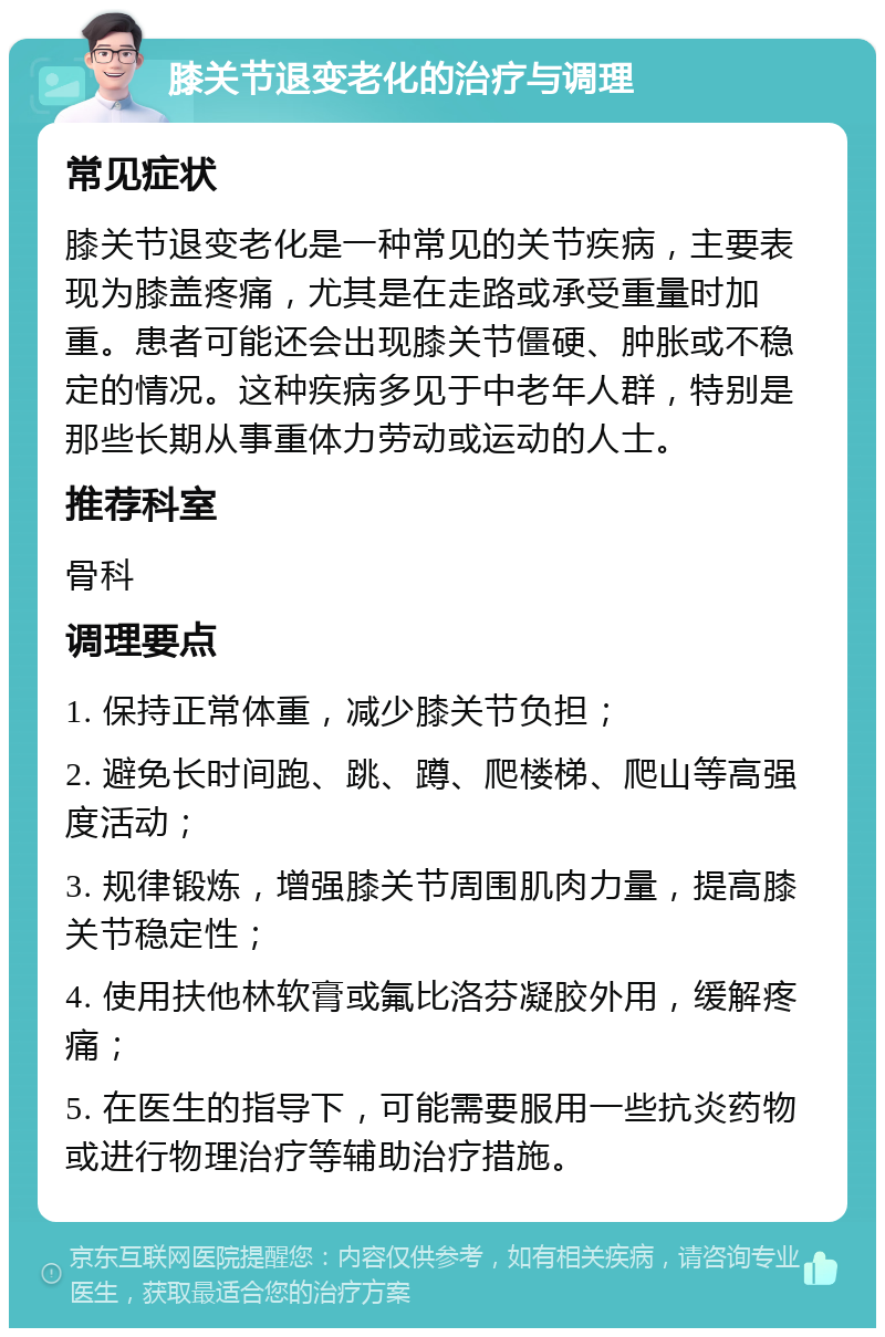 膝关节退变老化的治疗与调理 常见症状 膝关节退变老化是一种常见的关节疾病，主要表现为膝盖疼痛，尤其是在走路或承受重量时加重。患者可能还会出现膝关节僵硬、肿胀或不稳定的情况。这种疾病多见于中老年人群，特别是那些长期从事重体力劳动或运动的人士。 推荐科室 骨科 调理要点 1. 保持正常体重，减少膝关节负担； 2. 避免长时间跑、跳、蹲、爬楼梯、爬山等高强度活动； 3. 规律锻炼，增强膝关节周围肌肉力量，提高膝关节稳定性； 4. 使用扶他林软膏或氟比洛芬凝胶外用，缓解疼痛； 5. 在医生的指导下，可能需要服用一些抗炎药物或进行物理治疗等辅助治疗措施。