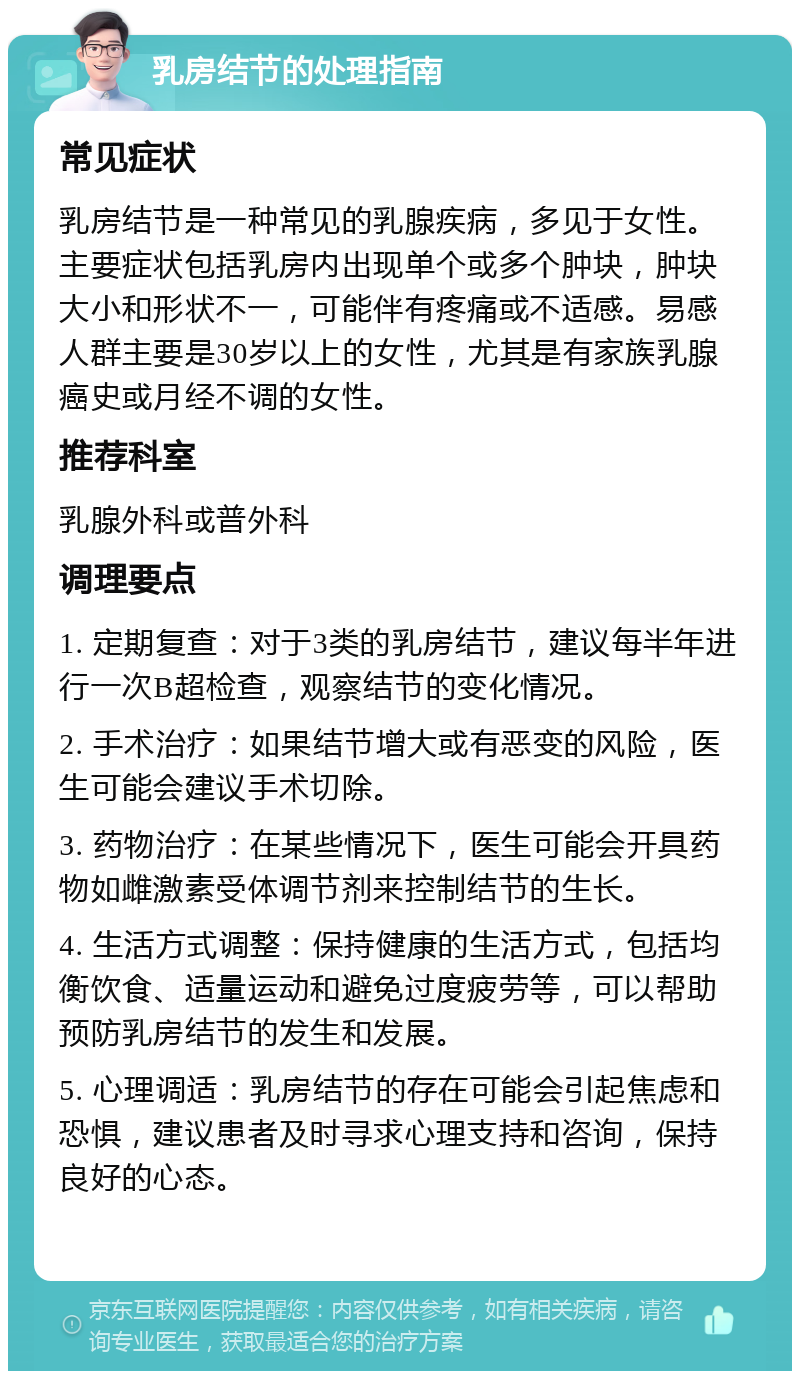 乳房结节的处理指南 常见症状 乳房结节是一种常见的乳腺疾病，多见于女性。主要症状包括乳房内出现单个或多个肿块，肿块大小和形状不一，可能伴有疼痛或不适感。易感人群主要是30岁以上的女性，尤其是有家族乳腺癌史或月经不调的女性。 推荐科室 乳腺外科或普外科 调理要点 1. 定期复查：对于3类的乳房结节，建议每半年进行一次B超检查，观察结节的变化情况。 2. 手术治疗：如果结节增大或有恶变的风险，医生可能会建议手术切除。 3. 药物治疗：在某些情况下，医生可能会开具药物如雌激素受体调节剂来控制结节的生长。 4. 生活方式调整：保持健康的生活方式，包括均衡饮食、适量运动和避免过度疲劳等，可以帮助预防乳房结节的发生和发展。 5. 心理调适：乳房结节的存在可能会引起焦虑和恐惧，建议患者及时寻求心理支持和咨询，保持良好的心态。