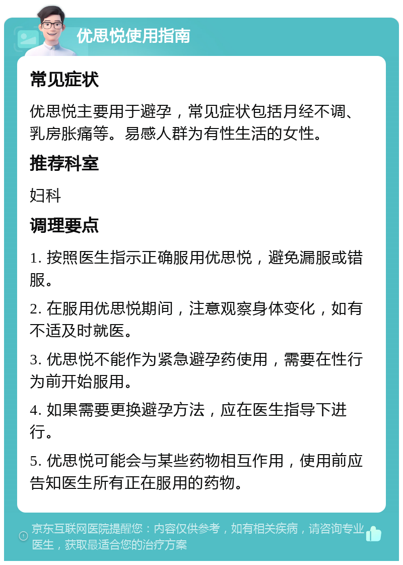 优思悦使用指南 常见症状 优思悦主要用于避孕，常见症状包括月经不调、乳房胀痛等。易感人群为有性生活的女性。 推荐科室 妇科 调理要点 1. 按照医生指示正确服用优思悦，避免漏服或错服。 2. 在服用优思悦期间，注意观察身体变化，如有不适及时就医。 3. 优思悦不能作为紧急避孕药使用，需要在性行为前开始服用。 4. 如果需要更换避孕方法，应在医生指导下进行。 5. 优思悦可能会与某些药物相互作用，使用前应告知医生所有正在服用的药物。