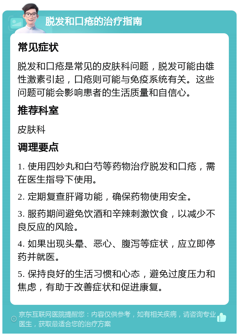 脱发和口疮的治疗指南 常见症状 脱发和口疮是常见的皮肤科问题，脱发可能由雄性激素引起，口疮则可能与免疫系统有关。这些问题可能会影响患者的生活质量和自信心。 推荐科室 皮肤科 调理要点 1. 使用四妙丸和白芍等药物治疗脱发和口疮，需在医生指导下使用。 2. 定期复查肝肾功能，确保药物使用安全。 3. 服药期间避免饮酒和辛辣刺激饮食，以减少不良反应的风险。 4. 如果出现头晕、恶心、腹泻等症状，应立即停药并就医。 5. 保持良好的生活习惯和心态，避免过度压力和焦虑，有助于改善症状和促进康复。