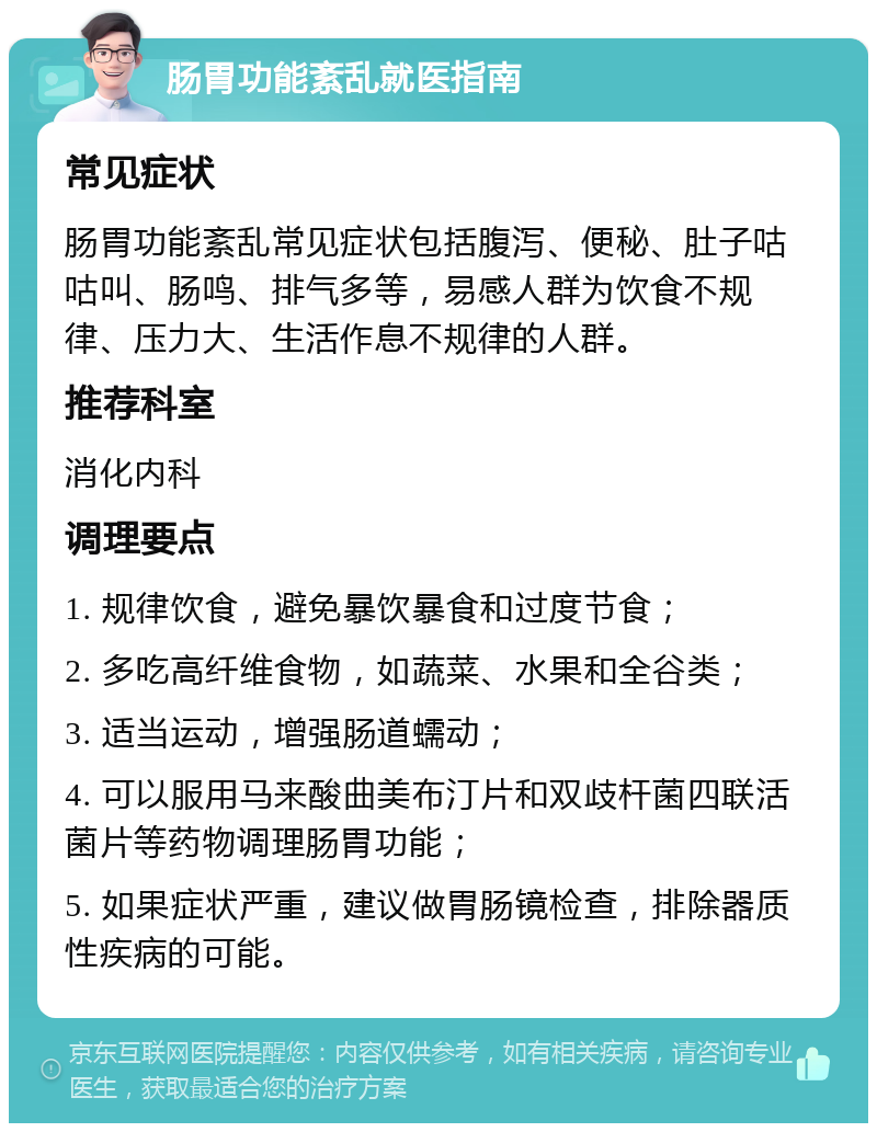 肠胃功能紊乱就医指南 常见症状 肠胃功能紊乱常见症状包括腹泻、便秘、肚子咕咕叫、肠鸣、排气多等，易感人群为饮食不规律、压力大、生活作息不规律的人群。 推荐科室 消化内科 调理要点 1. 规律饮食，避免暴饮暴食和过度节食； 2. 多吃高纤维食物，如蔬菜、水果和全谷类； 3. 适当运动，增强肠道蠕动； 4. 可以服用马来酸曲美布汀片和双歧杆菌四联活菌片等药物调理肠胃功能； 5. 如果症状严重，建议做胃肠镜检查，排除器质性疾病的可能。