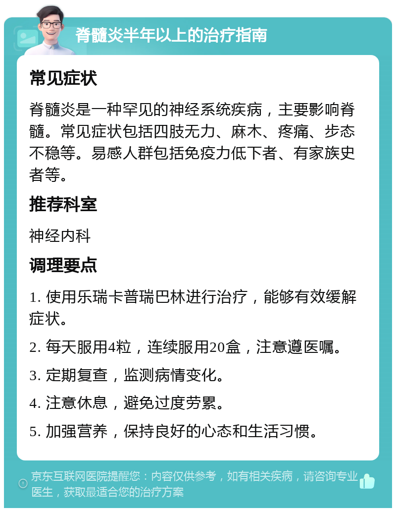 脊髓炎半年以上的治疗指南 常见症状 脊髓炎是一种罕见的神经系统疾病，主要影响脊髓。常见症状包括四肢无力、麻木、疼痛、步态不稳等。易感人群包括免疫力低下者、有家族史者等。 推荐科室 神经内科 调理要点 1. 使用乐瑞卡普瑞巴林进行治疗，能够有效缓解症状。 2. 每天服用4粒，连续服用20盒，注意遵医嘱。 3. 定期复查，监测病情变化。 4. 注意休息，避免过度劳累。 5. 加强营养，保持良好的心态和生活习惯。