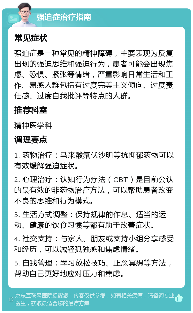 强迫症治疗指南 常见症状 强迫症是一种常见的精神障碍，主要表现为反复出现的强迫思维和强迫行为，患者可能会出现焦虑、恐惧、紧张等情绪，严重影响日常生活和工作。易感人群包括有过度完美主义倾向、过度责任感、过度自我批评等特点的人群。 推荐科室 精神医学科 调理要点 1. 药物治疗：马来酸氟伏沙明等抗抑郁药物可以有效缓解强迫症状。 2. 心理治疗：认知行为疗法（CBT）是目前公认的最有效的非药物治疗方法，可以帮助患者改变不良的思维和行为模式。 3. 生活方式调整：保持规律的作息、适当的运动、健康的饮食习惯等都有助于改善症状。 4. 社交支持：与家人、朋友或支持小组分享感受和经历，可以减轻孤独感和焦虑情绪。 5. 自我管理：学习放松技巧、正念冥想等方法，帮助自己更好地应对压力和焦虑。