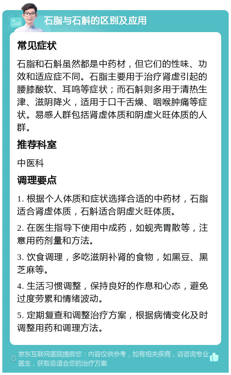 石脂与石斛的区别及应用 常见症状 石脂和石斛虽然都是中药材，但它们的性味、功效和适应症不同。石脂主要用于治疗肾虚引起的腰膝酸软、耳鸣等症状；而石斛则多用于清热生津、滋阴降火，适用于口干舌燥、咽喉肿痛等症状。易感人群包括肾虚体质和阴虚火旺体质的人群。 推荐科室 中医科 调理要点 1. 根据个人体质和症状选择合适的中药材，石脂适合肾虚体质，石斛适合阴虚火旺体质。 2. 在医生指导下使用中成药，如蚬壳胃散等，注意用药剂量和方法。 3. 饮食调理，多吃滋阴补肾的食物，如黑豆、黑芝麻等。 4. 生活习惯调整，保持良好的作息和心态，避免过度劳累和情绪波动。 5. 定期复查和调整治疗方案，根据病情变化及时调整用药和调理方法。