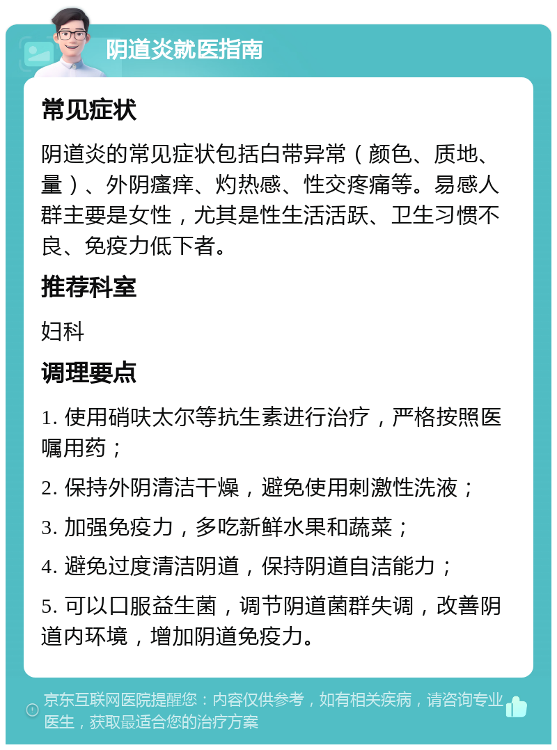 阴道炎就医指南 常见症状 阴道炎的常见症状包括白带异常（颜色、质地、量）、外阴瘙痒、灼热感、性交疼痛等。易感人群主要是女性，尤其是性生活活跃、卫生习惯不良、免疫力低下者。 推荐科室 妇科 调理要点 1. 使用硝呋太尔等抗生素进行治疗，严格按照医嘱用药； 2. 保持外阴清洁干燥，避免使用刺激性洗液； 3. 加强免疫力，多吃新鲜水果和蔬菜； 4. 避免过度清洁阴道，保持阴道自洁能力； 5. 可以口服益生菌，调节阴道菌群失调，改善阴道内环境，增加阴道免疫力。