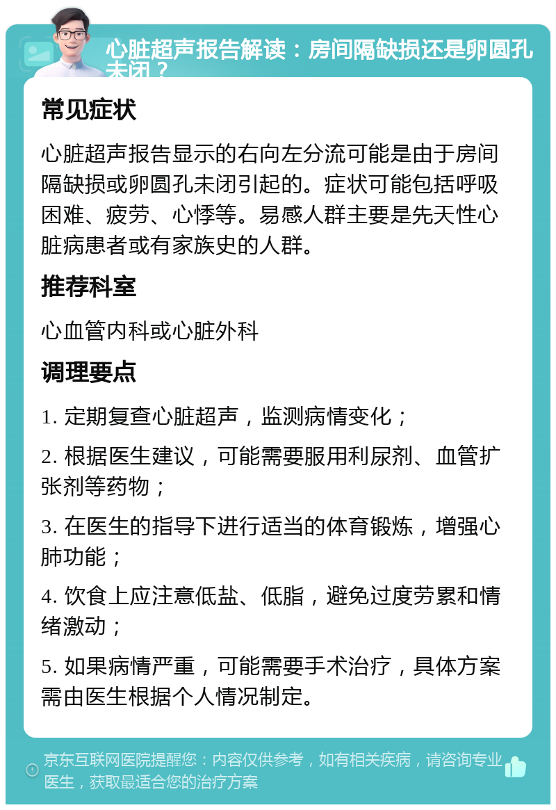 心脏超声报告解读：房间隔缺损还是卵圆孔未闭？ 常见症状 心脏超声报告显示的右向左分流可能是由于房间隔缺损或卵圆孔未闭引起的。症状可能包括呼吸困难、疲劳、心悸等。易感人群主要是先天性心脏病患者或有家族史的人群。 推荐科室 心血管内科或心脏外科 调理要点 1. 定期复查心脏超声，监测病情变化； 2. 根据医生建议，可能需要服用利尿剂、血管扩张剂等药物； 3. 在医生的指导下进行适当的体育锻炼，增强心肺功能； 4. 饮食上应注意低盐、低脂，避免过度劳累和情绪激动； 5. 如果病情严重，可能需要手术治疗，具体方案需由医生根据个人情况制定。