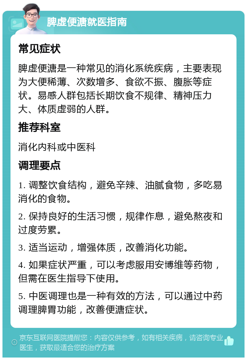 脾虚便溏就医指南 常见症状 脾虚便溏是一种常见的消化系统疾病，主要表现为大便稀薄、次数增多、食欲不振、腹胀等症状。易感人群包括长期饮食不规律、精神压力大、体质虚弱的人群。 推荐科室 消化内科或中医科 调理要点 1. 调整饮食结构，避免辛辣、油腻食物，多吃易消化的食物。 2. 保持良好的生活习惯，规律作息，避免熬夜和过度劳累。 3. 适当运动，增强体质，改善消化功能。 4. 如果症状严重，可以考虑服用安博维等药物，但需在医生指导下使用。 5. 中医调理也是一种有效的方法，可以通过中药调理脾胃功能，改善便溏症状。