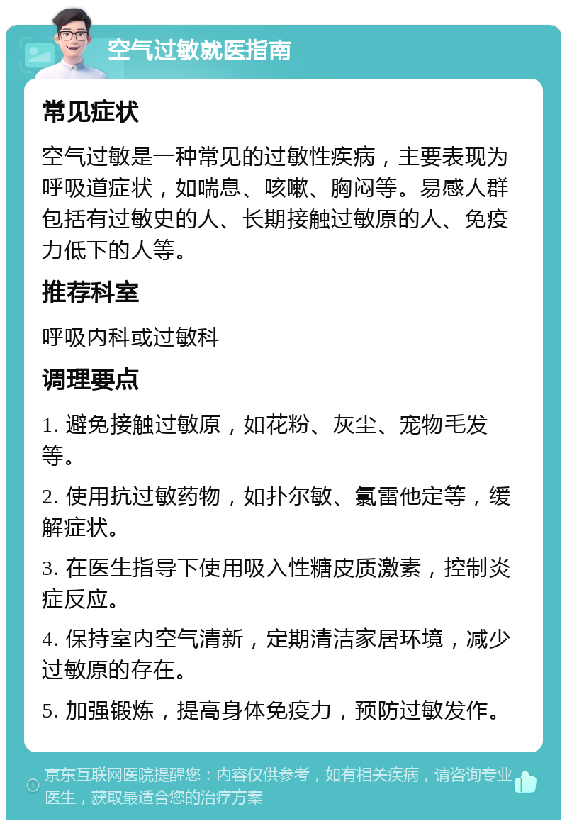 空气过敏就医指南 常见症状 空气过敏是一种常见的过敏性疾病，主要表现为呼吸道症状，如喘息、咳嗽、胸闷等。易感人群包括有过敏史的人、长期接触过敏原的人、免疫力低下的人等。 推荐科室 呼吸内科或过敏科 调理要点 1. 避免接触过敏原，如花粉、灰尘、宠物毛发等。 2. 使用抗过敏药物，如扑尔敏、氯雷他定等，缓解症状。 3. 在医生指导下使用吸入性糖皮质激素，控制炎症反应。 4. 保持室内空气清新，定期清洁家居环境，减少过敏原的存在。 5. 加强锻炼，提高身体免疫力，预防过敏发作。