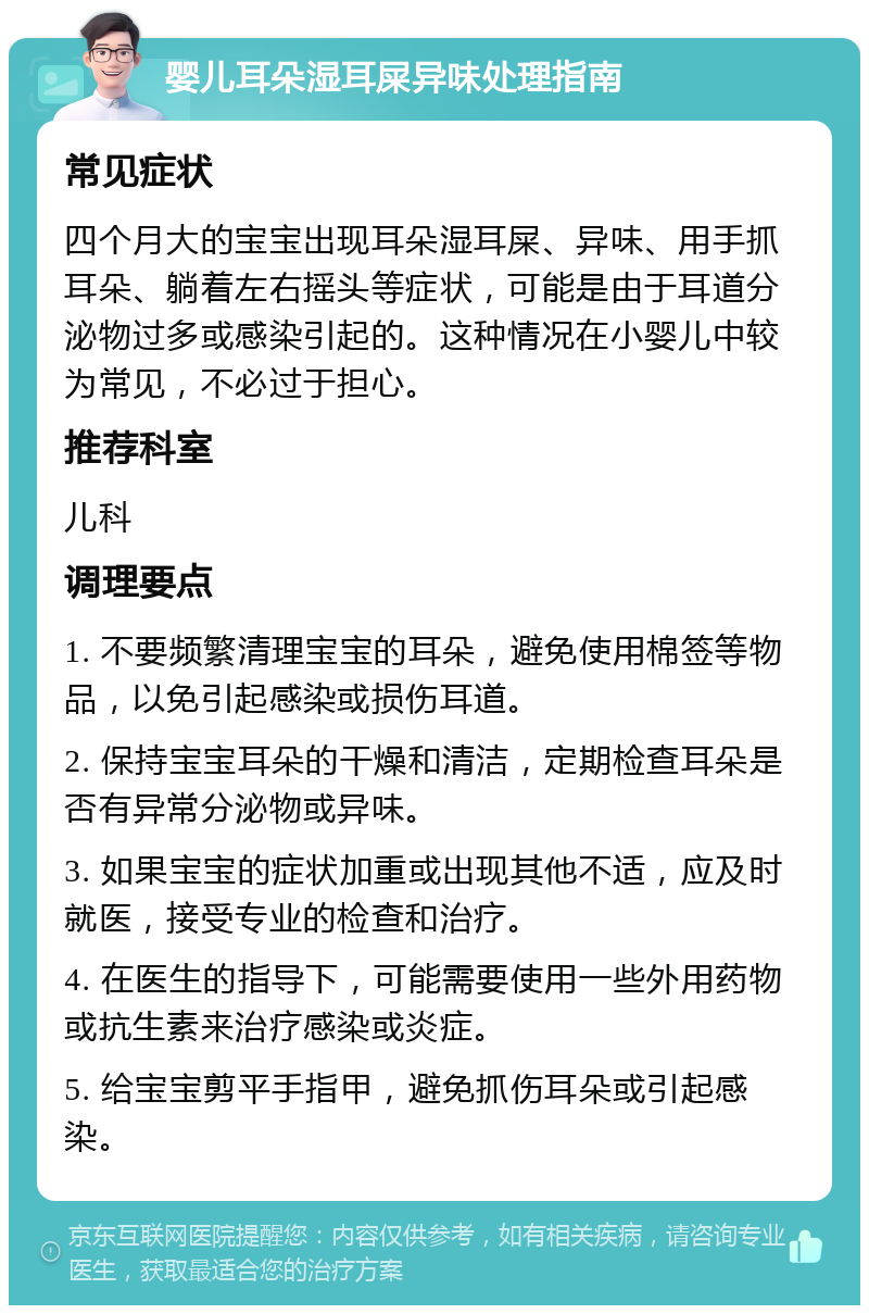 婴儿耳朵湿耳屎异味处理指南 常见症状 四个月大的宝宝出现耳朵湿耳屎、异味、用手抓耳朵、躺着左右摇头等症状，可能是由于耳道分泌物过多或感染引起的。这种情况在小婴儿中较为常见，不必过于担心。 推荐科室 儿科 调理要点 1. 不要频繁清理宝宝的耳朵，避免使用棉签等物品，以免引起感染或损伤耳道。 2. 保持宝宝耳朵的干燥和清洁，定期检查耳朵是否有异常分泌物或异味。 3. 如果宝宝的症状加重或出现其他不适，应及时就医，接受专业的检查和治疗。 4. 在医生的指导下，可能需要使用一些外用药物或抗生素来治疗感染或炎症。 5. 给宝宝剪平手指甲，避免抓伤耳朵或引起感染。