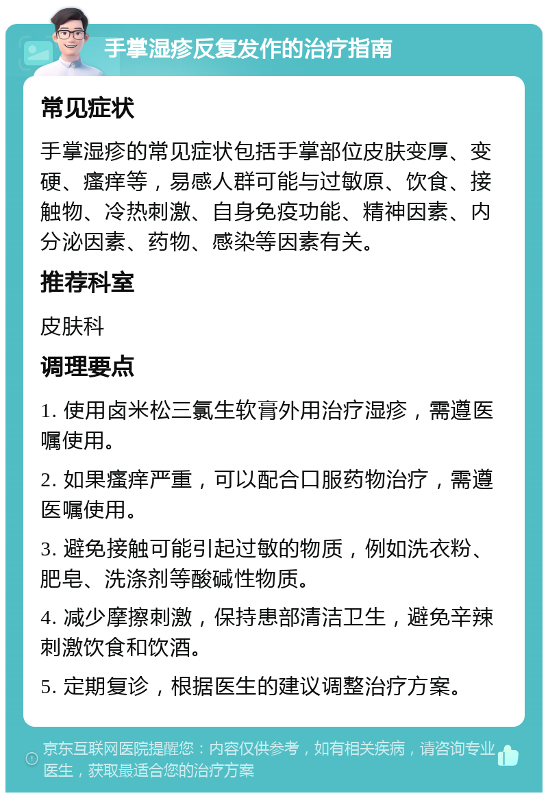 手掌湿疹反复发作的治疗指南 常见症状 手掌湿疹的常见症状包括手掌部位皮肤变厚、变硬、瘙痒等，易感人群可能与过敏原、饮食、接触物、冷热刺激、自身免疫功能、精神因素、内分泌因素、药物、感染等因素有关。 推荐科室 皮肤科 调理要点 1. 使用卤米松三氯生软膏外用治疗湿疹，需遵医嘱使用。 2. 如果瘙痒严重，可以配合口服药物治疗，需遵医嘱使用。 3. 避免接触可能引起过敏的物质，例如洗衣粉、肥皂、洗涤剂等酸碱性物质。 4. 减少摩擦刺激，保持患部清洁卫生，避免辛辣刺激饮食和饮酒。 5. 定期复诊，根据医生的建议调整治疗方案。