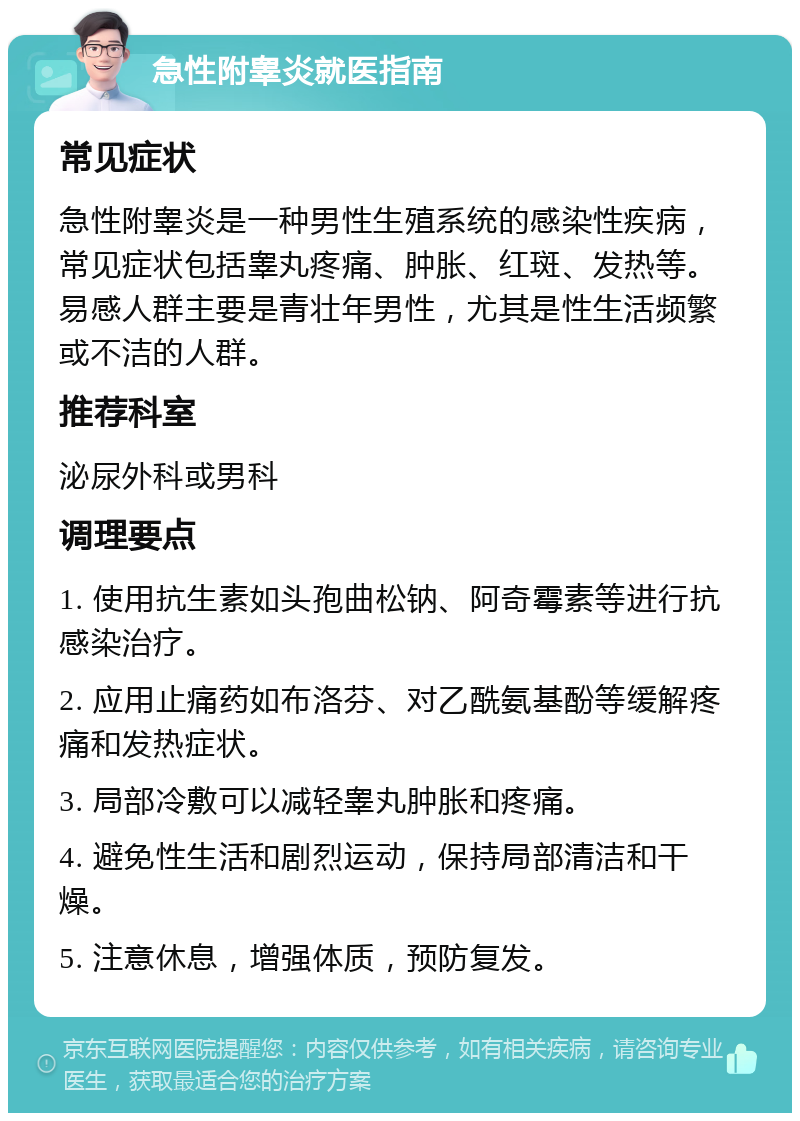 急性附睾炎就医指南 常见症状 急性附睾炎是一种男性生殖系统的感染性疾病，常见症状包括睾丸疼痛、肿胀、红斑、发热等。易感人群主要是青壮年男性，尤其是性生活频繁或不洁的人群。 推荐科室 泌尿外科或男科 调理要点 1. 使用抗生素如头孢曲松钠、阿奇霉素等进行抗感染治疗。 2. 应用止痛药如布洛芬、对乙酰氨基酚等缓解疼痛和发热症状。 3. 局部冷敷可以减轻睾丸肿胀和疼痛。 4. 避免性生活和剧烈运动，保持局部清洁和干燥。 5. 注意休息，增强体质，预防复发。