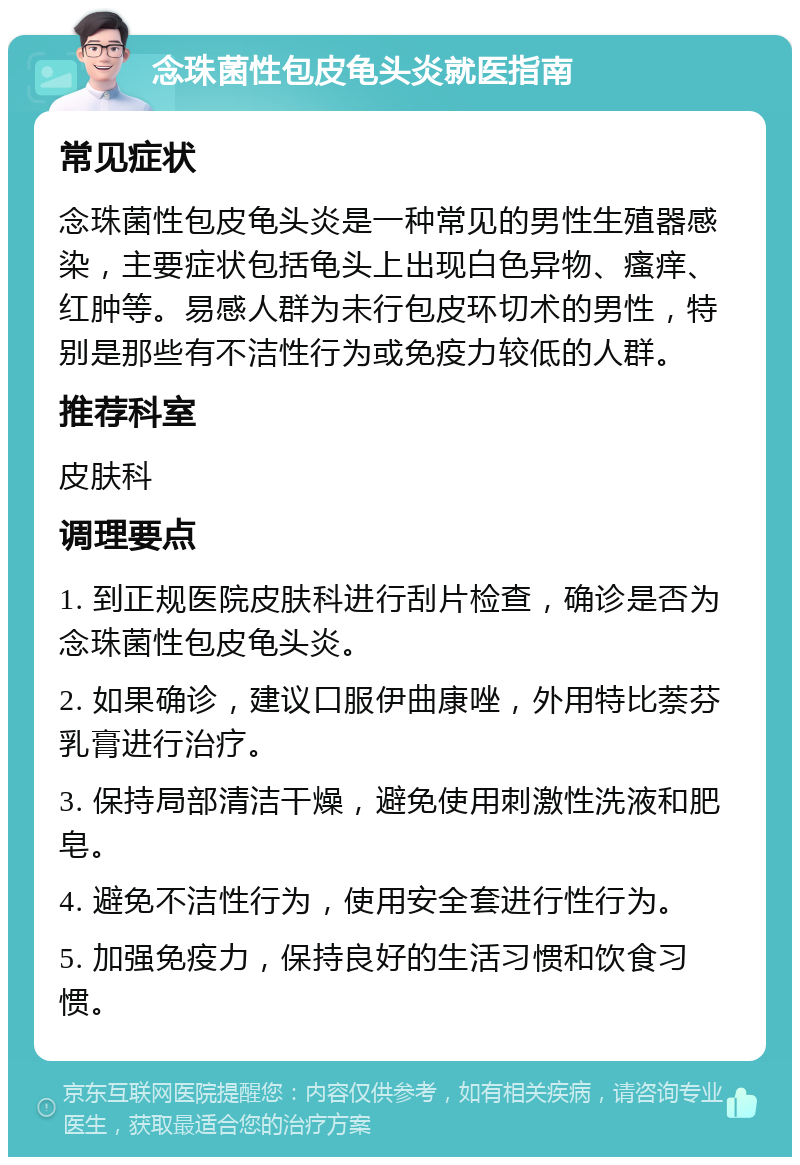 念珠菌性包皮龟头炎就医指南 常见症状 念珠菌性包皮龟头炎是一种常见的男性生殖器感染，主要症状包括龟头上出现白色异物、瘙痒、红肿等。易感人群为未行包皮环切术的男性，特别是那些有不洁性行为或免疫力较低的人群。 推荐科室 皮肤科 调理要点 1. 到正规医院皮肤科进行刮片检查，确诊是否为念珠菌性包皮龟头炎。 2. 如果确诊，建议口服伊曲康唑，外用特比萘芬乳膏进行治疗。 3. 保持局部清洁干燥，避免使用刺激性洗液和肥皂。 4. 避免不洁性行为，使用安全套进行性行为。 5. 加强免疫力，保持良好的生活习惯和饮食习惯。