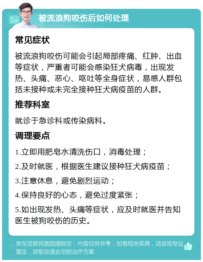 被流浪狗咬伤后如何处理 常见症状 被流浪狗咬伤可能会引起局部疼痛、红肿、出血等症状，严重者可能会感染狂犬病毒，出现发热、头痛、恶心、呕吐等全身症状，易感人群包括未接种或未完全接种狂犬病疫苗的人群。 推荐科室 就诊于急诊科或传染病科。 调理要点 1.立即用肥皂水清洗伤口，消毒处理； 2.及时就医，根据医生建议接种狂犬病疫苗； 3.注意休息，避免剧烈运动； 4.保持良好的心态，避免过度紧张； 5.如出现发热、头痛等症状，应及时就医并告知医生被狗咬伤的历史。