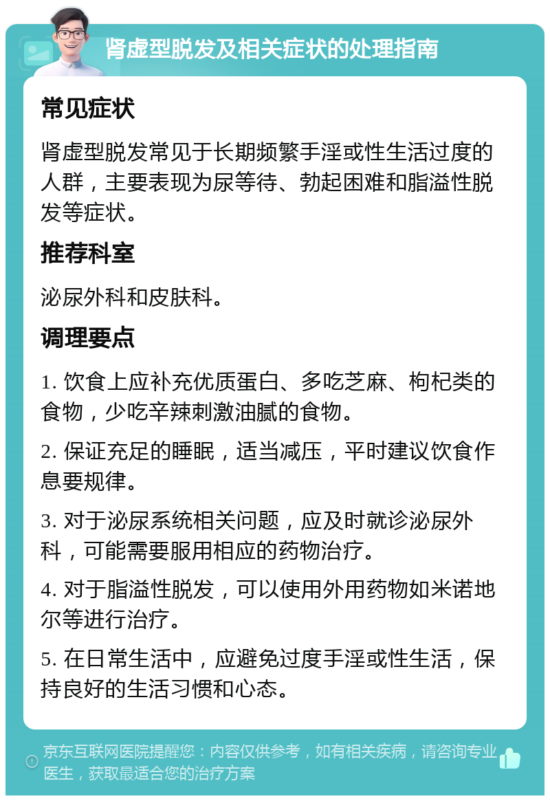 肾虚型脱发及相关症状的处理指南 常见症状 肾虚型脱发常见于长期频繁手淫或性生活过度的人群，主要表现为尿等待、勃起困难和脂溢性脱发等症状。 推荐科室 泌尿外科和皮肤科。 调理要点 1. 饮食上应补充优质蛋白、多吃芝麻、枸杞类的食物，少吃辛辣刺激油腻的食物。 2. 保证充足的睡眠，适当减压，平时建议饮食作息要规律。 3. 对于泌尿系统相关问题，应及时就诊泌尿外科，可能需要服用相应的药物治疗。 4. 对于脂溢性脱发，可以使用外用药物如米诺地尔等进行治疗。 5. 在日常生活中，应避免过度手淫或性生活，保持良好的生活习惯和心态。