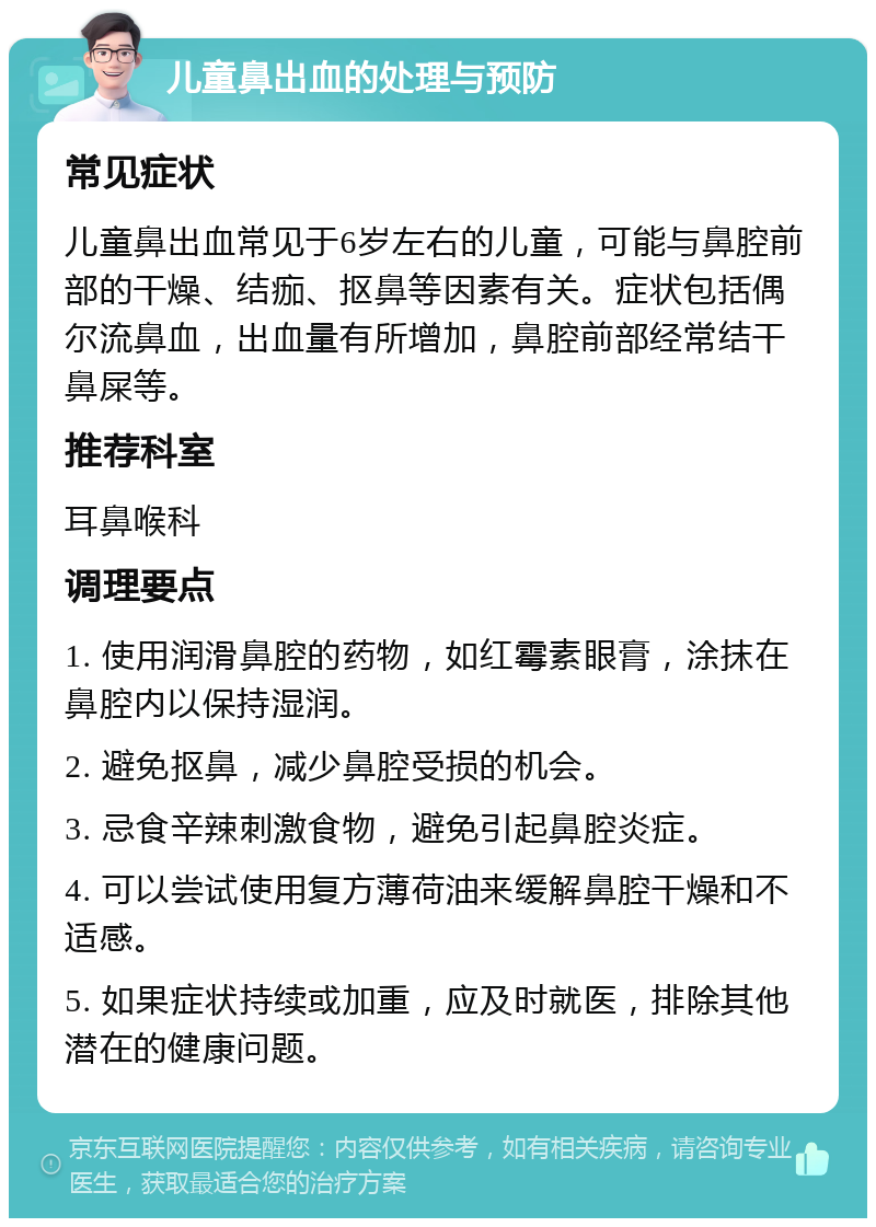 儿童鼻出血的处理与预防 常见症状 儿童鼻出血常见于6岁左右的儿童，可能与鼻腔前部的干燥、结痂、抠鼻等因素有关。症状包括偶尔流鼻血，出血量有所增加，鼻腔前部经常结干鼻屎等。 推荐科室 耳鼻喉科 调理要点 1. 使用润滑鼻腔的药物，如红霉素眼膏，涂抹在鼻腔内以保持湿润。 2. 避免抠鼻，减少鼻腔受损的机会。 3. 忌食辛辣刺激食物，避免引起鼻腔炎症。 4. 可以尝试使用复方薄荷油来缓解鼻腔干燥和不适感。 5. 如果症状持续或加重，应及时就医，排除其他潜在的健康问题。