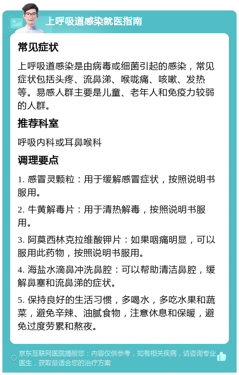 上呼吸道感染就医指南 常见症状 上呼吸道感染是由病毒或细菌引起的感染，常见症状包括头疼、流鼻涕、喉咙痛、咳嗽、发热等。易感人群主要是儿童、老年人和免疫力较弱的人群。 推荐科室 呼吸内科或耳鼻喉科 调理要点 1. 感冒灵颗粒：用于缓解感冒症状，按照说明书服用。 2. 牛黄解毒片：用于清热解毒，按照说明书服用。 3. 阿莫西林克拉维酸钾片：如果咽痛明显，可以服用此药物，按照说明书服用。 4. 海盐水滴鼻冲洗鼻腔：可以帮助清洁鼻腔，缓解鼻塞和流鼻涕的症状。 5. 保持良好的生活习惯，多喝水，多吃水果和蔬菜，避免辛辣、油腻食物，注意休息和保暖，避免过度劳累和熬夜。