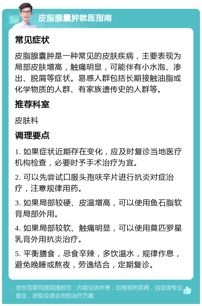 皮脂腺囊肿就医指南 常见症状 皮脂腺囊肿是一种常见的皮肤疾病，主要表现为局部皮肤增高，触痛明显，可能伴有小水泡、渗出、脱屑等症状。易感人群包括长期接触油脂或化学物质的人群、有家族遗传史的人群等。 推荐科室 皮肤科 调理要点 1. 如果症状近期存在变化，应及时复诊当地医疗机构检查，必要时予手术治疗为宜。 2. 可以先尝试口服头孢呋辛片进行抗炎对症治疗，注意规律用药。 3. 如果局部较硬、皮温增高，可以使用鱼石脂软膏局部外用。 4. 如果局部较软、触痛明显，可以使用莫匹罗星乳膏外用抗炎治疗。 5. 平衡膳食，忌食辛辣，多饮温水，规律作息，避免晚睡或熬夜，劳逸结合，定期复诊。