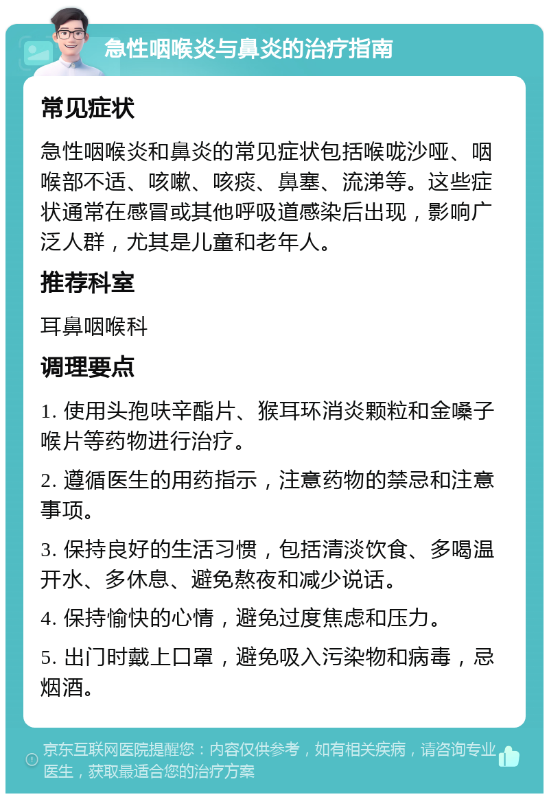 急性咽喉炎与鼻炎的治疗指南 常见症状 急性咽喉炎和鼻炎的常见症状包括喉咙沙哑、咽喉部不适、咳嗽、咳痰、鼻塞、流涕等。这些症状通常在感冒或其他呼吸道感染后出现，影响广泛人群，尤其是儿童和老年人。 推荐科室 耳鼻咽喉科 调理要点 1. 使用头孢呋辛酯片、猴耳环消炎颗粒和金嗓子喉片等药物进行治疗。 2. 遵循医生的用药指示，注意药物的禁忌和注意事项。 3. 保持良好的生活习惯，包括清淡饮食、多喝温开水、多休息、避免熬夜和减少说话。 4. 保持愉快的心情，避免过度焦虑和压力。 5. 出门时戴上口罩，避免吸入污染物和病毒，忌烟酒。