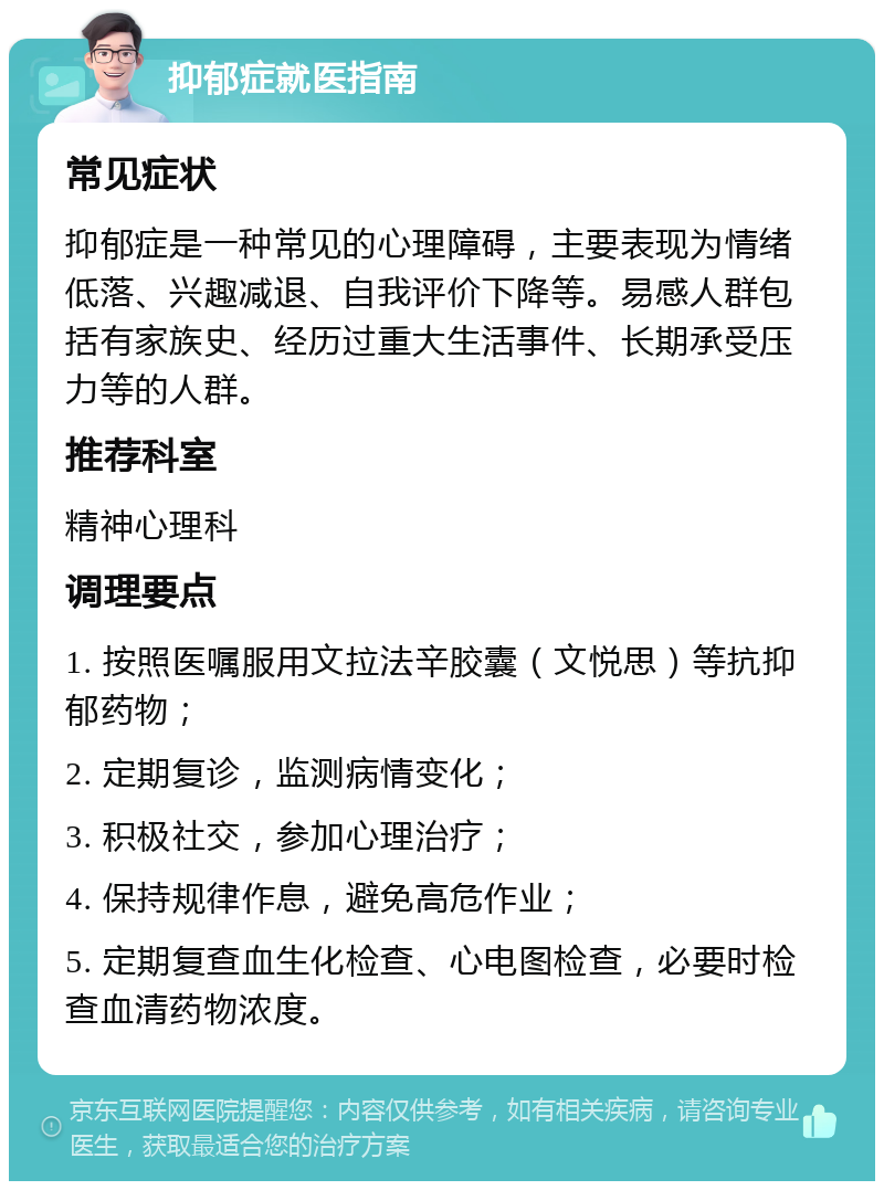 抑郁症就医指南 常见症状 抑郁症是一种常见的心理障碍，主要表现为情绪低落、兴趣减退、自我评价下降等。易感人群包括有家族史、经历过重大生活事件、长期承受压力等的人群。 推荐科室 精神心理科 调理要点 1. 按照医嘱服用文拉法辛胶囊（文悦思）等抗抑郁药物； 2. 定期复诊，监测病情变化； 3. 积极社交，参加心理治疗； 4. 保持规律作息，避免高危作业； 5. 定期复查血生化检查、心电图检查，必要时检查血清药物浓度。